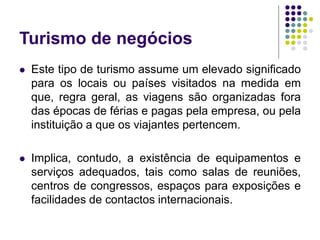 Turismo de negócios
 Este tipo de turismo assume um elevado significado
para os locais ou países visitados na medida em
que, regra geral, as viagens são organizadas fora
das épocas de férias e pagas pela empresa, ou pela
instituição a que os viajantes pertencem.
 Implica, contudo, a existência de equipamentos e
serviços adequados, tais como salas de reuniões,
centros de congressos, espaços para exposições e
facilidades de contactos internacionais.
 
