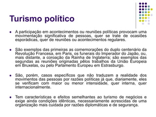 Turismo político
 A participação em acontecimentos ou reuniões políticas provocam uma
movimentação significativa de pessoas, quer se trate de ocasiões
esporádicas, quer de reuniões ou acontecimentos regulares.
 São exemplos das primeiras as comemorações do duplo centenário da
Revolução Francesa, em Paris, os funerais do Imperador do Japão, ou,
mais distante, a coroação da Rainha de Inglaterra; são exemplos das
segundas as reuniões originadas pêlos trabalhos da União Europeia
em Bruxelas, ou pelo Parlamento Europeu em Estrasburgo.
 São, porém, casos específicos que não traduzem a realidade dos
movimentos das pessoas por razões políticas já que, diariamente, eles
se verificam com maior ou menor intensidade, quer interna, quer
internacionalmente.
 Tem características e efeitos semelhantes ao turismo de negócios e
exige ainda condições idênticas, necessariamente acrescidas de uma
organização mais cuidada por razões diplomáticas e de segurança.
 