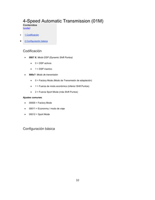 4-Speed Automatic Transmission (01M)
Contenidos
[ocultar]
 1 Codificación
 2 Configuración básica
Codificación
 000? X: Modo DSP (Dynamic Shift Puntos)
 0 = DSP activos
 1 = DSP inactivo
 000x?: Modo de transmisión
 0 = Factory Mode (Modo de Transmisión de adaptación)
 1 = Fuerza de modo económico (inferior Shift Puntos)
 2 = Fuerza Sport Mode (más Shift Puntos)
Ajustes comunes:
 00000 = Factory Mode
 00011 = Econonmy / modo de viaje
 00012 = Sport Mode
Configuración básica
10
 