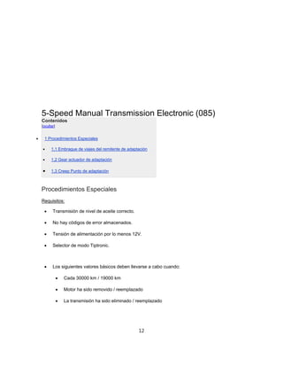 5-Speed Manual Transmission Electronic (085)
Contenidos
[ocultar]
 1 Procedimientos Especiales
 1,1 Embrague de viajes del remitente de adaptación
 1,2 Gear actuador de adaptación
 1,3 Creep Punto de adaptación
Procedimientos Especiales
Requisitos:
 Transmisión de nivel de aceite correcto.
 No hay códigos de error almacenados.
 Tensión de alimentación por lo menos 12V.
 Selector de modo Tiptronic.
 Los siguientes valores básicos deben llevarse a cabo cuando:
 Cada 30000 km / 19000 km
 Motor ha sido removido / reemplazado
 La transmisión ha sido eliminado / reemplazado
12
 
