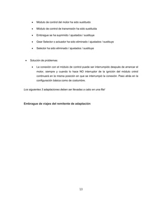  Módulo de control del motor ha sido sustituido
 Módulo de control de transmisión ha sido sustituida
 Embrague se ha suprimido / ajustados / sustituye
 Gear Selector o actuador ha sido eliminado / ajustados / sustituye
 Selector ha sido eliminado / ajustados / sustituye
 Solución de problemas:
 La conexión con el módulo de control puede ser interrumpido después de arrancar el
motor, siempre y cuando lo hace NO interruptor de la ignición del módulo cntrol
continuará en la misma posición en que se interrumpió la conexión. Paso atrás en la
configuración básica como de costumbre.
Los siguientes 3 adaptaciones deben ser llevadas a cabo en una fila!
Embrague de viajes del remitente de adaptación
13
 