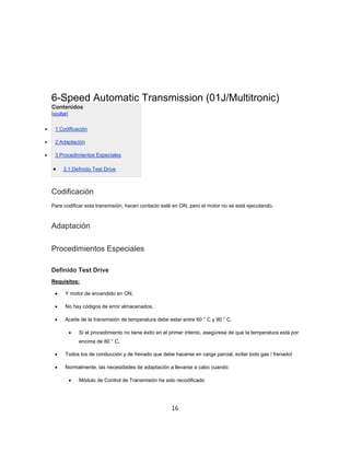 6-Speed Automatic Transmission (01J/Multitronic)
Contenidos
[ocultar]
 1 Codificación
 2 Adaptación
 3 Procedimientos Especiales
 3,1 Definido Test Drive
Codificación
Para codificar esta transmisión, hacen contacto esté en ON, pero el motor no se está ejecutando.
Adaptación
Procedimientos Especiales
Definido Test Drive
Requisitos:
 Y motor de encendido en ON.
 No hay códigos de error almacenados.
 Aceite de la transmisión de temperatura debe estar entre 60 ° C y 90 ° C.
 Si el procedimiento no tiene éxito en el primer intento, asegúrese de que la temperatura está por
encima de 80 ° C.
 Todos los de conducción y de frenado que debe hacerse en carga parcial, evitar todo gas / frenado!
 Normalmente, las necesidades de adaptación a llevarse a cabo cuando:
 Módulo de Control de Transmisión ha sido recodificado
16
 