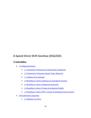 6‐Speed Direct Shift Gearbox (DSG/02E)
Contenidos
 1 Configuración básica
 1,1 Transmisión Tolerancias (Comprometido Calibración)
 1,2 Transmisión Tolerancias (Synch. Point. Medición)
 1,3 Adaptación de embrague
 1,4 Restablecer valores (embrague de seguridad de función)
 1,5 Restablecer valores (Adaptación de presión)
 1,6 Restablecer valores (Volante de instalación Paddle)
 1,7 Restablecer valores (ESP / Consejo de instalación Cruise Control)
 2 Procedimientos Especiales
 2,1 Definido Test Drive
18
 