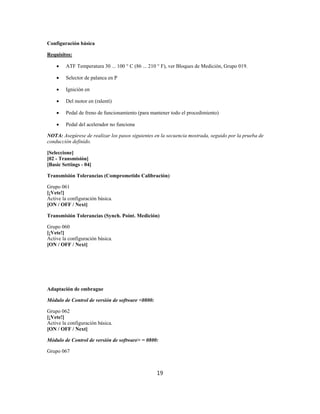 Configuración básica
Requisitos:
 ATF Temperatura 30 ... 100 ° C (86 ... 210 ° F), ver Bloques de Medición, Grupo 019.
 Selector de palanca en P
 Ignición en
 Del motor en (ralentí)
 Pedal de freno de funcionamiento (para mantener todo el procedimiento)
 Pedal del acelerador no funciona
NOTA: Asegúrese de realizar los pasos siguientes en la secuencia mostrada, seguido por la prueba de
conducción definido.
[Seleccione]
[02 - Transmisión]
[Basic Settings - 04]
Transmisión Tolerancias (Comprometido Calibración)
Grupo 061
[¡Vete!]
Active la configuración básica.
[ON / OFF / Next]
Transmisión Tolerancias (Synch. Point. Medición)
Grupo 060
[¡Vete!]
Active la configuración básica.
[ON / OFF / Next]
Adaptación de embrague
Módulo de Control de versión de software <0800:
Grupo 062
[¡Vete!]
Active la configuración básica.
[ON / OFF / Next]
Módulo de Control de versión de software> = 0800:
Grupo 067
19
 