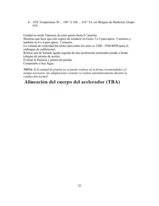  ATF Temperatura 30 ... 100 ° C (86 ... 210 ° F), ver Bloques de Medición, Grupo
019.
Unidad en modo Tiptronic de estar quieto hasta 6 ª marcha.
Mientras que hace que esté seguro de conducir en Gears 3 o 5 para aprox. 5 minutos y
también en 4 o 6 para aprox. 5 minutos.
La ventana de velocidad del motor para todos los artes es 1200 - 3500 RPM (para el
embrague de calibración).
Realice una de frenado agudo seguido de una aceleración acelerador pisado a fondo
(cheque de retorno de aceite).
Evaluar la fluencia y puntos de partida.
Compruebe si hay fugas.
NOTA: Si la unidad de prueba no se puede realizar en la forma recomendada o el
tiempo necesario, las adaptaciones restante se realiza automáticamente durante la
conducción normal.
21
 