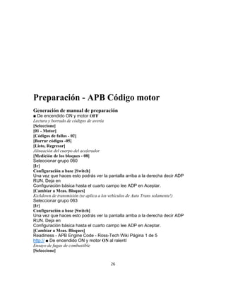 Preparación - APB Código motor
Generación de manual de preparación
■ De encendido ON y motor OFF
Lectura y borrado de códigos de avería
[Seleccione]
[01 - Motor]
[Códigos de fallas - 02]
[Borrar códigos -05]
[Listo, Regresar]
Alineación del cuerpo del acelerador
[Medición de los bloques - 08]
Seleccionar grupo 060
[Ir]
Configuración a base [Switch]
Una vez que haces esto podrás ver la pantalla arriba a la derecha decir ADP
RUN. Deja en
Configuración básica hasta el cuarto campo lee ADP en Aceptar.
[Cambiar a Meas. Bloques]
Kickdown de transmisión (se aplica a los vehículos de Auto Trans solamente!)
Seleccionar grupo 063
[Ir]
Configuración a base [Switch]
Una vez que haces esto podrás ver la pantalla arriba a la derecha decir ADP
RUN. Deja en
Configuración básica hasta el cuarto campo lee ADP en Aceptar.
[Cambiar a Meas. Bloques]
Readiness - APB Engine Code - Ross-Tech Wiki Página 1 de 5
http:// ■ De encendido ON y motor ON al ralentí
Ensayo de fugas de combustible
[Seleccione]
26
 