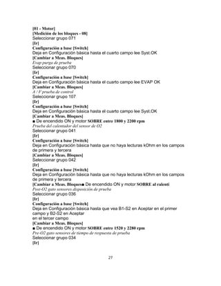 [01 - Motor]
[Medición de los bloques - 08]
Seleccionar grupo 071
[Ir]
Configuración a base [Switch]
Deja en Configuración básica hasta el cuarto campo lee Syst.OK
[Cambiar a Meas. Bloques]
Evap purga de prueba
Seleccionar grupo 070
[Ir]
Configuración a base [Switch]
Deja en Configuración básica hasta el cuarto campo lee EVAP OK
[Cambiar a Meas. Bloques]
A / F prueba de control
Seleccionar grupo 107
[Ir]
Configuración a base [Switch]
Deja en Configuración básica hasta el cuarto campo lee Syst.OK
[Cambiar a Meas. Bloques]
■ De encendido ON y motor SOBRE entre 1800 y 2200 rpm
Prueba del calentador del sensor de O2
Seleccionar grupo 041
[Ir]
Configuración a base [Switch]
Deja en Configuración básica hasta que no haya lecturas kOhm en los campos
de primera y tercera
[Cambiar a Meas. Bloques]
Seleccionar grupo 042
[Ir]
Configuración a base [Switch]
Deja en Configuración básica hasta que no haya lecturas kOhm en los campos
de primera y tercera
[Cambiar a Meas. Bloques■ De encendido ON y motor SOBRE al ralentí
Post-O2 gato sensores disposición de prueba
Seleccionar grupo 036
[Ir]
Configuración a base [Switch]
Deja en Configuración básica hasta que vea B1-S2 en Aceptar en el primer
campo y B2-S2 en Aceptar
en el tercer campo
[Cambiar a Meas. Bloques]
■ De encendido ON y motor SOBRE entre 1520 y 2280 rpm
Pre-O2 gato sensores de tiempo de respuesta de prueba
Seleccionar grupo 034
[Ir]
27
 