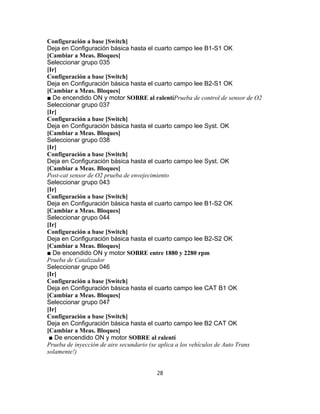 Configuración a base [Switch]
Deja en Configuración básica hasta el cuarto campo lee B1-S1 OK
[Cambiar a Meas. Bloques]
Seleccionar grupo 035
[Ir]
Configuración a base [Switch]
Deja en Configuración básica hasta el cuarto campo lee B2-S1 OK
[Cambiar a Meas. Bloques]
■ De encendido ON y motor SOBRE al ralentíPrueba de control de sensor de O2
Seleccionar grupo 037
[Ir]
Configuración a base [Switch]
Deja en Configuración básica hasta el cuarto campo lee Syst. OK
[Cambiar a Meas. Bloques]
Seleccionar grupo 038
[Ir]
Configuración a base [Switch]
Deja en Configuración básica hasta el cuarto campo lee Syst. OK
[Cambiar a Meas. Bloques]
Post-cat sensor de O2 prueba de envejecimiento
Seleccionar grupo 043
[Ir]
Configuración a base [Switch]
Deja en Configuración básica hasta el cuarto campo lee B1-S2 OK
[Cambiar a Meas. Bloques]
Seleccionar grupo 044
[Ir]
Configuración a base [Switch]
Deja en Configuración básica hasta el cuarto campo lee B2-S2 OK
[Cambiar a Meas. Bloques]
■ De encendido ON y motor SOBRE entre 1880 y 2280 rpm
Prueba de Catalizador
Seleccionar grupo 046
[Ir]
Configuración a base [Switch]
Deja en Configuración básica hasta el cuarto campo lee CAT B1 OK
[Cambiar a Meas. Bloques]
Seleccionar grupo 047
[Ir]
Configuración a base [Switch]
Deja en Configuración básica hasta el cuarto campo lee B2 CAT OK
[Cambiar a Meas. Bloques]
■ De encendido ON y motor SOBRE al ralentí
Prueba de inyección de aire secundario (se aplica a los vehículos de Auto Trans
solamente!)
28
 