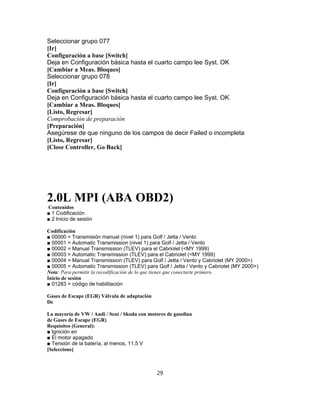 Seleccionar grupo 077
[Ir]
Configuración a base [Switch]
Deja en Configuración básica hasta el cuarto campo lee Syst. OK
[Cambiar a Meas. Bloques]
Seleccionar grupo 078
[Ir]
Configuración a base [Switch]
Deja en Configuración básica hasta el cuarto campo lee Syst. OK
[Cambiar a Meas. Bloques]
[Listo, Regresar]
Comprobación de preparación
[Preparación]
Asegúrese de que ninguno de los campos de decir Failed o incompleta
[Listo, Regresar]
[Close Controller, Go Back]
2.0L MPI (ABA OBD2)
Contenidos
■ 1 Codificación
■ 2 Inicio de sesión
Codificación
■ 00000 = Transmisión manual (nivel 1) para Golf / Jetta / Vento
■ 00001 = Automatic Transmission (nivel 1) para Golf / Jetta / Vento
■ 00002 = Manual Transmission (TLEV) para el Cabriolet (<MY 1999)
■ 00003 = Automatic Transmission (TLEV) para el Cabriolet (<MY 1999)
■ 00004 = Manual Transmission (TLEV) para Golf / Jetta / Vento y Cabriolet (MY 2000>)
■ 00005 = Automatic Transmission (TLEV) para Golf / Jetta / Vento y Cabriolet (MY 2000>)
Nota: Para permitir la recodificación de lo que tienes que conectarte primero.
Inicio de sesión
■ 01283 = código de habilitación
Gases de Escape (EGR) Válvula de adaptación
De
La mayoría de VW / Audi / Seat / Skoda con motores de gasolina
de Gases de Escape (EGR)
Requisitos (General):
■ Ignición en
■ El motor apagado
■ Tensión de la batería, al menos, 11,5 V
[Seleccione]
29
 