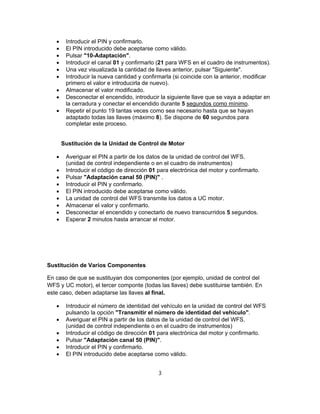  Introducir el PIN y confirmarlo.
 El PIN introducido debe aceptarse como válido.
 Pulsar "10-Adaptación".
 Introducir el canal 01 y confirmarlo (21 para WFS en el cuadro de instrumentos).
 Una vez visualizada la cantidad de llaves anterior, pulsar "Siguiente".
 Introducir la nueva cantidad y confirmarla (si coincide con la anterior, modificar
primero el valor e introducirla de nuevo).
 Almacenar el valor modificado.
 Desconectar el encendido, introducir la siguiente llave que se vaya a adaptar en
la cerradura y conectar el encendido durante 5 segundos como mínimo.
 Repetir el punto 19 tantas veces como sea necesario hasta que se hayan
adaptado todas las llaves (máximo 8). Se dispone de 60 segundos para
completar este proceso.
SustiSustitución de la Unidad de Control de Motor
 Averiguar el PIN a partir de los datos de la unidad de control del WFS.
(unidad de control independiente o en el cuadro de instrumentos)
 Introducir el código de dirección 01 para electrónica del motor y confirmarlo.
 Pulsar "Adaptación canal 50 (PIN)" .
 Introducir el PIN y confirmarlo.
 El PIN introducido debe aceptarse como válido.
 La unidad de control del WFS transmite los datos a UC motor.
 Almacenar el valor y confirmarlo.
 Desconectar el encendido y conectarlo de nuevo transcurridos 5 segundos.
 Esperar 2 minutos hasta arrancar el motor.
Sustitución de Varios Componentes
En caso de que se sustituyan dos componentes (por ejemplo, unidad de control del
WFS y UC motor), el tercer componte (todas las llaves) debe sustituirse también. En
este caso, deben adaptarse las llaves al final.
 Introducir el número de identidad del vehículo en la unidad de control del WFS
pulsando la opción "Transmitir el número de identidad del vehículo".
 Averiguar el PIN a partir de los datos de la unidad de control del WFS.
(unidad de control independiente o en el cuadro de instrumentos)
 Introducir el código de dirección 01 para electrónica del motor y confirmarlo.
 Pulsar "Adaptación canal 50 (PIN)".
 Introducir el PIN y confirmarlo.
 El PIN introducido debe aceptarse como válido.
3
 