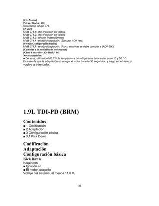 [01 - Motor]
[Meas. Blocks - 08]
Seleccione Grupo 074.
[¡Vete!]
MVB 074,1: Min. Posición en voltios
MVB 074,2: Max Posición en voltios
MVB 074,3: tensión Potenciómetro
MVB 074,4: estado Adaptación: (Ejecutar / OK / etc)
[Switch Configuración básica]
MVB 074,4: estado Adaptación: (Run), entonces se debe cambiar a (ADP OK)
[Cambiar a la medición de los bloques]
[Close Controller, Go Back - 06]
Notas especiales:
■ De ecus, utilizando ME 7,5, la temperatura del refrigerante debe estar entre 10 y 50 ° C.
En caso de que la adaptación no apagar el motor durante 30 segundos, y luego encenderlo, y
vuelve a intentarlo.
1.9L TDI-PD (BRM)
Contenidos
■ 1 Codificación
■ 2 Adaptación
■ 3 Configuración básica
■ 3,1 Kick Down
Codificación
Adaptación
Configuración básica
Kick Down
Requisitos:
■ Ignición en
■ El motor apagado
Voltaje del sistema, al menos 11,0 V.
30
 