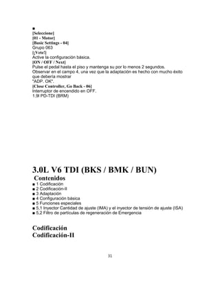 ■
[Seleccione]
[01 - Motor]
[Basic Settings - 04]
Grupo 063
[¡Vete!]
Active la configuración básica.
[ON / OFF / Next]
Pulse el pedal hasta el piso y mantenga su por lo menos 2 segundos.
Observar en el campo 4, una vez que la adaptación es hecho con mucho éxito
que debería mostrar
"ADP. OK".
[Close Controller, Go Back - 06]
Interruptor de encendido en OFF.
1.9l PD-TDI (BRM)
3.0L V6 TDI (BKS / BMK / BUN)
Contenidos
■ 1 Codificación
■ 2 Codificación-II
■ 3 Adaptación
■ 4 Configuración básica
■ 5 Funciones especiales
■ 5,1 Inyector Cantidad de ajuste (IMA) y el inyector de tensión de ajuste (ISA)
■ 5,2 Filtro de partículas de regeneración de Emergencia
Codificación
Codificación-II
31
 