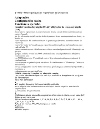 ■ 10016 = filtro de partículas de regeneración de Emergencia
Adaptación
Configuración básica
Funciones especiales
Inyector Cantidad de ajuste (IMA) y el inyector de tensión de ajuste
(ISA)
Estos valores representan el comportamiento de una válvula de inyección (inyectores
piezo). Causado
por las tolerancias de fabricación de los inyectores tienen un comportamiento único y se
dividió en
clases separadas. En combinación con el aprendizaje determina automáticamente los
valores de
control del motor del módulo de pre-y post-inyección se calcula individualmente para
cada válvula. El
comportamiento de una válvula de inyección es también dependiente de kilometraje, así
que por
ejemplo, con una válvula de 10000 kilometros tiene un comportamiento diferente a
continuación, uno
con 70000 kilometros. El módulo de control determina automáticamente durante la
conducción de
estos para que el aprendizaje de los valores de cambio contra el kilometraje. Cuando la
alteración de
uno de los siguientes valores de los valores de aprendizaje se restablece porque la ECU
piensa que se
están ajustando una nueva válvula.
El IMA valores de ISA deben ser adaptados cuando:
Uno o más válvulas de inyección han sido sustituidos. Asegúrese de no ajustar
las válvulas que
no se han cambiado!
■
■ El módulo de control del motor ha sido sustituido.
No se adaptan estos valores cuando no sustituye a una de las piezas mencionadas,
tampoco para
la formación o de demostración.
■
El código de ajuste se puede encontrar en el inyector sí mismo, es un valor de 7
dígitos y sólo hace uso
de los caracteres siguientes: 1,2,3,4,5,6,7,8, A, B, C, D, E, F, G, H, K, L, M, N,
O, P, R, S, T, U, V, W,
X, Y, Z. Un valor de AAAAAAA tampoco es válido.
Requisitos:
■ Ignición en
■ El motor apagado
32
 