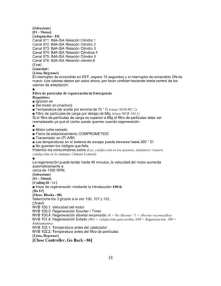 [Seleccione]
[01 - Motor]
[Adaptación - 10]
Canal 071: IMA-ISA Relación Cilindro 1
Canal 072: IMA-ISA Relación Cilindro 2
Canal 073: IMA-ISA Relación Cilindro 3
Canal 074: IMA-ISA Relación Cilindros 4
Canal 075: IMA-ISA Relación Cilindro 5
Canal 076: IMA-ISA Relación cilindro 6
[Test]
[Guardar]
[Listo, Regresar]
El interruptor de encendido en OFF, espere 10 segundos y el interruptor de encendido ON de
nuevo. Los valores deben ser salvo ahora, por favor verificar haciendo doble control de los
valores de adaptación.
■
Filtro de partículas de regeneración de Emergencia
Requisitos:
■ Ignición en
■ Del motor en (inactivo)
■ Temperatura del aceite por encima de 70 ° C (véase MVB 007,2)
■ Filtro de partículas de carga por debajo de 68g (véase MVB 104,3)
Si el filtro de partículas de carga es superior a 68g el filtro de partículas debe ser
reemplazado ya que el coche puede quemar cuando regeneración.
■
■ Motor cofre cerrado
■ Freno de estacionamiento COMPROMETIDO
■ Transmisión en (P) ARK
■ Las temperaturas en el sistema de escape puede elevarse hasta 300 ° C!
■ No guardan los códigos que falla
Potencia los consumidores sobre (Luz, calefacción en los asientos, delantero / trasero
calefacción en la ventana, Climate Control)
■
La regeneración puede tardar hasta 40 minutos, la velocidad del motor aumenta
automáticamente a
cerca de 1500 RPM.
[Seleccione]
[01 - Motor]
[Coding-II - 11]
■ Inicio de regeneración mediante la introducción 10016.
[Do It!]
[Meas. Blocks - 08]
Seleccione los 3 grupos a la vez 100, 101 y 102,
[¡Vete!]
MVB 100,1: Velocidad del motor
MVB 100,3: Regeneración Counter / Timer
MVB 100,4: Regeneración Abortar reconocido (0 = No Abortar / 1 = Abortar reconocidos)
MVB 101,4: Regeneración Estado (001 = calefacción para arriba, 010 = Regeneración, 100 =
Enfriamiento)
MVB 102,1: Temperatura antes del catalizador
MVB 102,2: Temperatura antes del filtro de partículas
[Listo, Regresar]
[Close Controller, Go Back - 06]
33
 