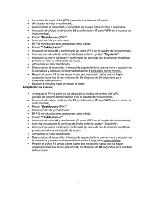  La unidad de control del WFS transmite los datos a UC motor.
 Almacenar el valor y confirmarlo.
 Desconectar el encendido y conectarlo de nuevo transcurridos 5 segundos.
 Introducir el código de dirección 25 y confirmarlo (17 para WFS en el cuadro de
instrumentos).
 Pulsar "Desbloqueo (PIN)".
 Introducir el PIN y confirmarlo.
 El PIN introducido debe aceptarse como válido.
 Pulsar "10-Adaptación".
 Introducir el canal 01 y confirmarlo (21 para WFS en el cuadro de instrumentos).
 Una vez visualizada la cantidad de llaves anterior, pulsar "Siguiente".
 Introducir la nueva cantidad y confirmarla (si coincide con la anterior, modificar
primero el valor e introducirla de nuevo).
 Almacenar el valor modificado.
 Desconectar el encendido, introducir la siguiente llave que se vaya a adaptar en
la cerradura y conectar el encendido durante 5 segundos como mínimo .
 Repetir el punto 19 tantas veces como sea necesario hasta que se hayan
adaptado todas las llaves (máximo 8). Se dispone de 60 segundos para
completar este proceso.
 Esperar 2 minutos hasta arrancar el motor.
Adaptación de Llaves:
 Averiguar el PIN a partir de los datos de la unidad de control del WFS.
(unidad de control independiente o en el cuadro de instrumentos)
 Introducir el código de dirección 25 y confirmarlo (17 para WFS en el cuadro de
instrumentos).
 Pulsar "Desbloqueo (PIN)"
 Introducir el PIN y confirmarlo.
 El PIN introducido debe aceptarse como válido.
 Pulsar "10-Adaptación".
 Introducir el canal 01 y confirmarlo (21 para WFS en el cuadro de instrumentos).
 Una vez visualizada la cantidad de llaves anterior, pulsar "Siguiente".
 Introducir la nueva cantidad y confirmarla (si coincide con la anterior, modificar
primero el valor e introducirla de nuevo)
 Almacenar el valor modificado.
 Desconectar el encendido, introducir la siguiente llave que se vaya a adaptar en
la cerradura y conectar el encendido durante 5 segundos como mínimo.
 Repetir el punto 11 tantas veces como sea necesario hasta que se hayan
adaptado todas las llaves (máximo 8). Se dispone de 60 segundos para efectuar
este proceso.
4
 