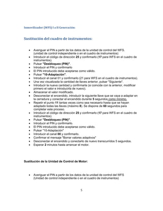 Inmovilizador (WFS) I a II Generación:
Sustitución del cuadro de instrumentos:
 Averiguar el PIN a partir de los datos de la unidad de control del WFS.
(unidad de control independiente o en el cuadro de instrumentos)
 Introducir el código de dirección 25 y confirmarlo (17 para WFS en el cuadro de
instrumentos).
 Pulsar "Desbloqueo (PIN)".
 Introducir el PIN y confirmarlo
 El PIN introducido debe aceptarse como válido.
 Pulsar "10-Adaptación".
 Introducir el canal 01 y confirmarlo (21 para WFS en el cuadro de instrumentos).
 Una vez visualizada la cantidad de llaves anterior, pulsar "Siguiente".
 Introducir la nueva cantidad y confirmarla (si coincide con la anterior, modificar
primero el valor e introducirla de nuevo).
 Almacenar el valor modificado.
 Desconectar el encendido, introducir la siguiente llave que se vaya a adaptar en
la cerradura y conectar el encendido durante 5 segundos como mínimo.
 Repetir el punto 11 tantas veces como sea necesario hasta que se hayan
adaptado todas las llaves (máximo 8). Se dispone de 60 segundos para
completar este proceso.
 Introducir el código de dirección 25 y confirmarlo (17 para WFS en el cuadro de
instrumentos).
 Pulsar "Desbloqueo (PIN)".
 Introducir el PIN y confirmarlo.
 El PIN introducido debe aceptarse como válido.
 Pulsar "10-Adaptación"
 Introducir el canal 00 y confirmarlo.
 Confirmar el mensaje "Borrar valores adaptivos"
 Desconectar el encendido y conectarlo de nuevo transcurridos 5 segundos.
 Esperar 2 minutos hasta arrancar el motor.
Sustitución de la Unidad de Control de Motor:
 Averiguar el PIN a partir de los datos de la unidad de control del WFS
(Unidad de control independiente o en el cuadro de instrumentos)
5
 