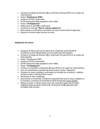  Introducir el código de dirección 25 y confirmarlo (17 para WFS en el cuadro de
instrumentos).
 Pulsar "Desbloqueo (PIN)".
 Introducir el PIN y confirmarlo.
 El PIN introducido debe aceptarse como válido.
 Pulsar "10-Adaptación"
 Seleccionar el canal 00 y confirmarlo.
 Confirmar el mensaje "Borrar valores adaptivos".
 Desconectar el encendido y conectarlo de nuevo transcurridos 5 segundos.
 Esperar 2 minutos hasta arrancar el motor.
Adaptación de Llaves:
 Averiguar el PIN a partir de los datos de la unidad de control del WFS.
(unidad de control independiente o en el cuadro de instrumentos)
 Introducir el código de dirección 25 y confirmarlo (17 para WFS en el cuadro de
instrumentos).
 Pulsar "Desbloqueo (PIN)".
 Introducir el PIN y confirmarlo.
 El PIN introducido debe aceptarse como válido.
 Pulsar "10-Adaptación".
 Introducir el canal 01 y confirmarlo (21 para WFS en el cuadro de instrumentos).
 Una vez visualizada la cantidad de llaves anterior, pulsar "Siguiente".
 Introducir la nueva cantidad y confirmarla (si coincide con la anterior, modificar
primero el valor e introducirla de nuevo).
 Almacenar el valor modificado.
 Desconectar el encendido, introducir la siguiente llave que se vaya a adaptar en
la cerradura y conectar el encendido durante 5 segundos como mínimo.
 Repetir el punto 11 tantas veces como sea necesario hasta que se hayan
adaptado todas las llaves (máximo 8). Se dispone de 60 segundos para
completar este proceso.
6
 