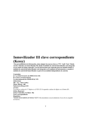 Inmovilizador III clave correspondiente
(Kessy)
Este procedimiento de información, cómo adaptar las nuevas claves a VW / Audi / Seat / Skoda
con los vehículos con inmovilizador III, donde el módulo de control inmovilizador está integrado
en un cuadro de immo separado. Vea las instrucciones por separado para los modelos donde el
módulo de control del inmovilizador está integrado en el conjunto de instrumentos o cuando el
módulo de control del inmovilizador es parte de un módulo independiente de control).
Contenidos
■ 1 La determinación de IMMO-ID & VIN
■ 2 Clave correspondiente
La determinación de IMMO-ID & VIN
[Seleccione]
[05 - Acc. / Start Auth.]
[Meas. Blocks - 08]
Seleccione Bloque 081.
[¡Vete!]
La primera cadena de 17 dígitos es el VIN. El 14 segundos cadena de dígitos en el Immo-ID..
[Listo, Regresar]
[Close Controller, Go Back - 06]
Clave correspondiente
Requisitos:
Tensión de la batería al menos 12,0 V. Recomendamos encarecidamente el uso de un cargador
de batería.
7
 