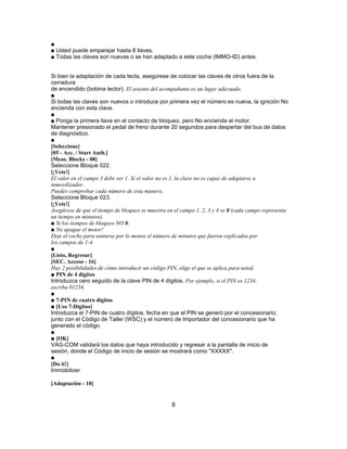 ■
■ Usted puede emparejar hasta 8 llaves.
■ Todas las claves son nuevas o se han adaptado a este coche (IMMO-ID) antes.
Si bien la adaptación de cada tecla, asegúrese de colocar las claves de otros fuera de la
cerradura
de encendido (bobina lector). El asiento del acompañante es un lugar adecuado.
■
Si todas las claves son nuevos o introduce por primera vez el número es nueva, la ignición No
encienda con esta clave.
■
■ Ponga la primera llave en el contacto de bloqueo, pero No encienda el motor.
Mantener presionado el pedal de freno durante 20 segundos para despertar del bus de datos
de diagnóstico.
■
[Seleccione]
[05 - Acc. / Start Auth.]
[Meas. Blocks - 08]
Seleccione Bloque 022.
[¡Vete!]
El valor en el campo 3 debe ser 1. Si el valor no es 1, la clave no es capaz de adaptarse a
inmovilizador.
Puedes comprobar cada número de esta manera.
Seleccione Bloque 023.
[¡Vete!]
Asegúrese de que el tiempo de bloqueo se muestra en el campo 1, 2, 3 y 4 se 0 (cada campo representa
un tiempo en minutos).
■ Si los tiempos de bloqueo NO 0:
■ No apague el motor!
Deje el coche para sentarse por lo menos el número de minutos que fueron explicados por
los campos de 1-4.
■
[Listo, Regresar]
[SEC. Acceso - 16]
Hay 2 posibilidades de cómo introducir un código PIN, elige el que se aplica para usted.
■ PIN de 4 dígitos
Introduzca cero seguido de la clave PIN de 4 dígitos. Por ejemplo, si el PIN es 1234,
escriba 01234.
■
■ 7-PIN de cuatro dígitos
■ [Uso 7-Dígitos]
Introduzca el 7-PIN de cuatro dígitos, fecha en que el PIN se generó por el concesionario,
junto con el Código de Taller (WSC) y el número de Importador del concesionario que ha
generado el código.
■
■ [OK]
VAG-COM validará los datos que haya introducido y regresar a la pantalla de inicio de
sesión, donde el Código de inicio de sesión se mostrará como "XXXXX".
■
[Do it!]
Immobilizer
[Adaptación - 10]
8
 