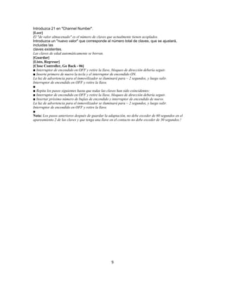 Introduzca 21 en "Channel Number".
[Leer]
El "de valor almacenado" es el número de claves que actualmente tienen acoplados.
Introduzca un "nuevo valor" que corresponde al número total de claves, que se ajustará,
incluidas las
claves existentes.
Las claves de edad automáticamente se borran.
[Guardar]
[Listo, Regresar]
[Close Controller, Go Back - 06]
■ Interruptor de encendido en OFF y retire la llave, bloqueo de dirección debería seguir.
■ Inserte primero de nuevo la tecla y el interruptor de encendido ON.
La luz de advertencia para el inmovilizador se iluminará para ~ 2 segundos, y luego salir.
Interruptor de encendido en OFF y retire la llave.
■
■ Repita los pasos siguientes hasta que todas las claves han sido coincidentes:
■ Interruptor de encendido en OFF y retire la llave, bloqueo de dirección debería seguir.
■ Insertar próximo número de bujías de encendido y interruptor de encendido de nuevo.
La luz de advertencia para el inmovilizador se iluminará para ~ 2 segundos, y luego salir.
Interruptor de encendido en OFF y retire la llave.
■
Nota: Los pasos anteriores después de guardar la adaptación, no debe exceder de 60 segundos en el
apareamiento 2 de las claves y que tenga una llave en el contacto no debe exceder de 30 segundos.!
9
 