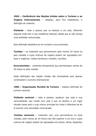 1963 – Conferência das Nações Unidas sobre o Turismo e as
Viagens Internacionais – adoptou, para fins estatísticos, a
definição de visitante.
Visitante – toda a pessoa que se desloca a um país, diferente
daquele onde tem a sua residência habitual, desde que aí não exerça
uma profissão remunerada.
Esta definição desdobra-se em turistas e excursionistas.
Turistas – os visitantes que permanecem pelo menos 24 horas no
país visitado e cujos motivos da viagem podem ser agrupados em:
lazer e negócios, razões familiares, missões, reuniões.
Excursionistas – visitantes temporários que permaneçam menos de
24 horas no país visitado
Estas definições das nações Unidas são incompletas pois apenas
contemplam o turismo internacional.
1983 – Organização Mundial de Turismo – elabora definição de
turismo nacional.
Visitante nacional – toda a pessoa, qualquer que seja a sua
nacionalidade, que reside num país e que se desloca a um lugar
situado nesse país e cujo motivo principal da visita é diferente do de
aí exercer uma actividade remunerada.
Turistas nacionais – visitantes com uma permanência no local
visitado, pelo menos de 24 horas mas não superior a um ano e cujos
motivos de viagem podem ser agrupados em prazer, férias, desportos
 