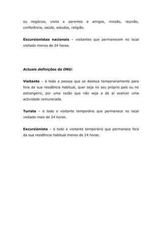 ou negócios, visita a parentes e amigos, missão, reunião,
conferência, saúde, estudos, religião.
Excursionistas nacionais – visitantes que permanecem no local
visitado menos de 24 horas.
Actuais definições da ONU:
Visitante – é toda a pessoa que se desloca temporariamente para
fora da sua residência habitual, quer seja no seu próprio país ou no
estrangeiro, por uma razão que não seja a de aí exercer uma
actividade remunerada.
Turista – é todo o visitante temporário que permanece no local
visitado mais de 24 horas.
Excursionista – é todo o visitante temporário que permanece fora
da sua residência habitual menos de 24 horas.
 