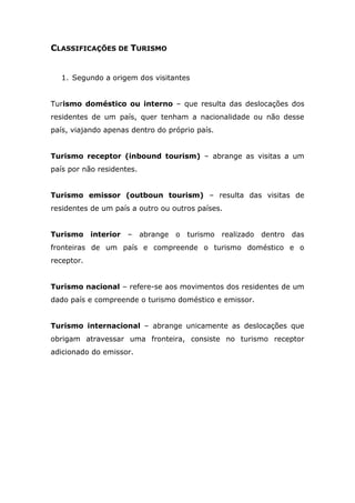 CLASSIFICAÇÕES DE TURISMO
1. Segundo a origem dos visitantes
Turismo doméstico ou interno – que resulta das deslocações dos
residentes de um país, quer tenham a nacionalidade ou não desse
país, viajando apenas dentro do próprio país.
Turismo receptor (inbound tourism) – abrange as visitas a um
país por não residentes.
Turismo emissor (outboun tourism) – resulta das visitas de
residentes de um país a outro ou outros países.
Turismo interior – abrange o turismo realizado dentro das
fronteiras de um país e compreende o turismo doméstico e o
receptor.
Turismo nacional – refere-se aos movimentos dos residentes de um
dado país e compreende o turismo doméstico e emissor.
Turismo internacional – abrange unicamente as deslocações que
obrigam atravessar uma fronteira, consiste no turismo receptor
adicionado do emissor.
 