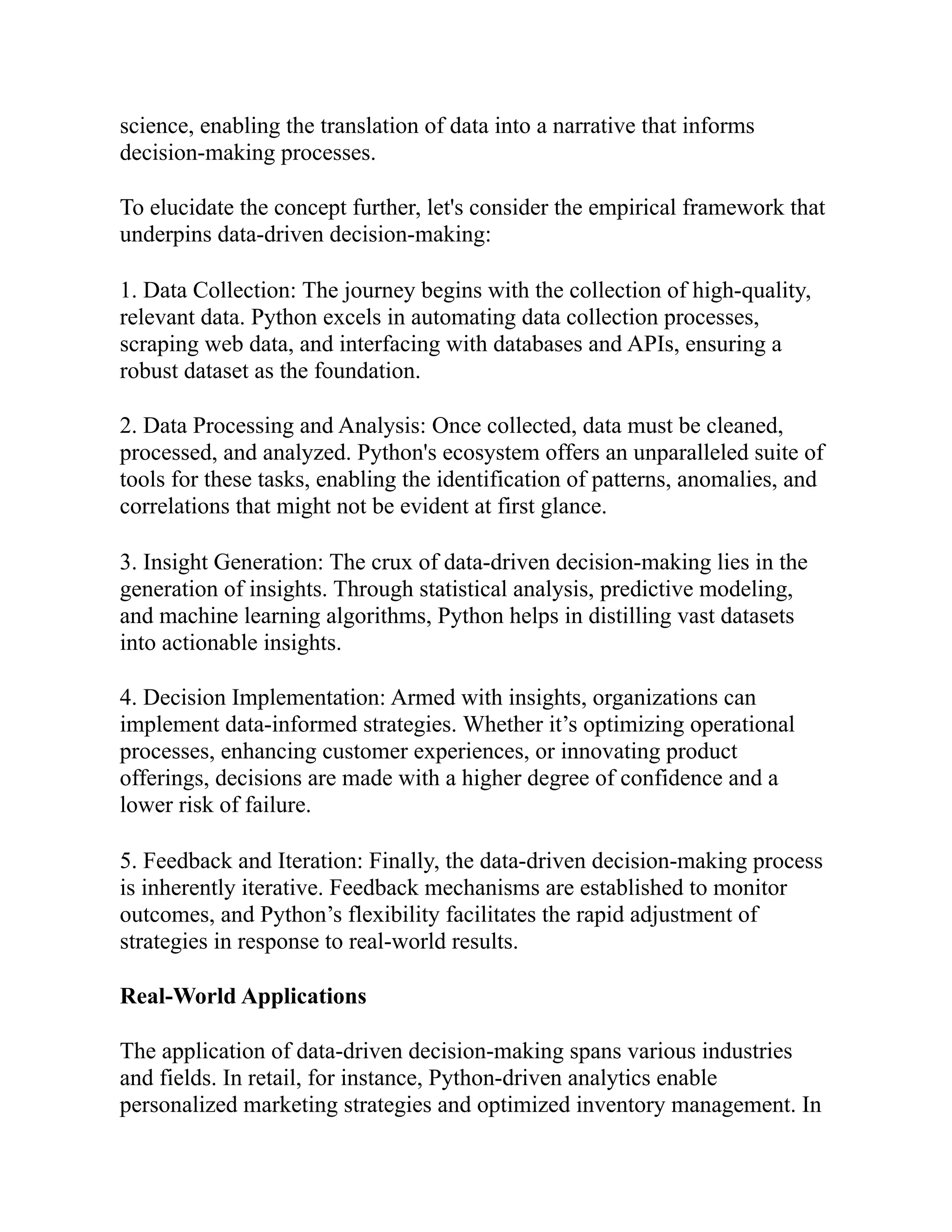 science, enabling the translation of data into a narrative that informs
decision-making processes.
To elucidate the concept further, let's consider the empirical framework that
underpins data-driven decision-making:
1. Data Collection: The journey begins with the collection of high-quality,
relevant data. Python excels in automating data collection processes,
scraping web data, and interfacing with databases and APIs, ensuring a
robust dataset as the foundation.
2. Data Processing and Analysis: Once collected, data must be cleaned,
processed, and analyzed. Python's ecosystem offers an unparalleled suite of
tools for these tasks, enabling the identification of patterns, anomalies, and
correlations that might not be evident at first glance.
3. Insight Generation: The crux of data-driven decision-making lies in the
generation of insights. Through statistical analysis, predictive modeling,
and machine learning algorithms, Python helps in distilling vast datasets
into actionable insights.
4. Decision Implementation: Armed with insights, organizations can
implement data-informed strategies. Whether it’s optimizing operational
processes, enhancing customer experiences, or innovating product
offerings, decisions are made with a higher degree of confidence and a
lower risk of failure.
5. Feedback and Iteration: Finally, the data-driven decision-making process
is inherently iterative. Feedback mechanisms are established to monitor
outcomes, and Python’s flexibility facilitates the rapid adjustment of
strategies in response to real-world results.
Real-World Applications
The application of data-driven decision-making spans various industries
and fields. In retail, for instance, Python-driven analytics enable
personalized marketing strategies and optimized inventory management. In
 
