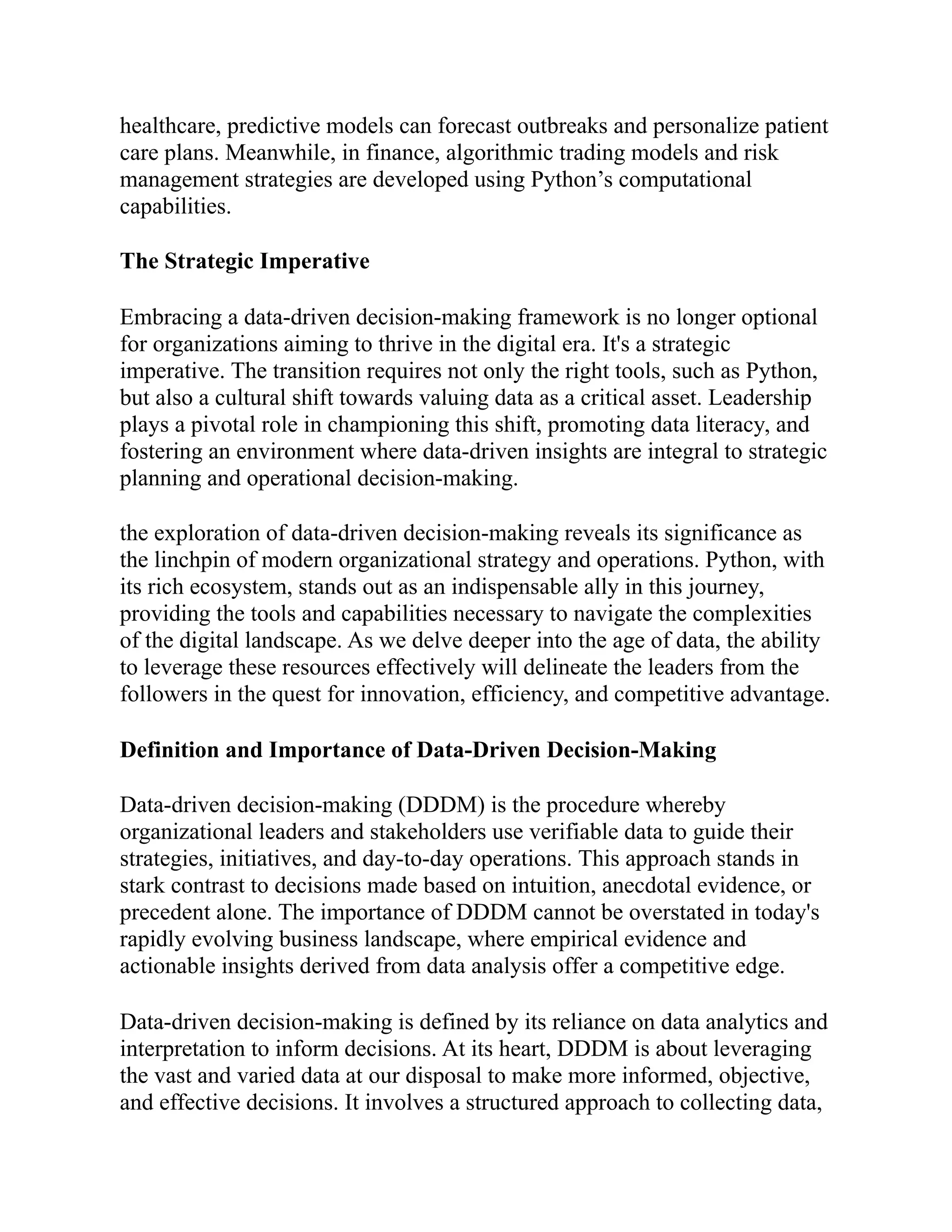 healthcare, predictive models can forecast outbreaks and personalize patient
care plans. Meanwhile, in finance, algorithmic trading models and risk
management strategies are developed using Python’s computational
capabilities.
The Strategic Imperative
Embracing a data-driven decision-making framework is no longer optional
for organizations aiming to thrive in the digital era. It's a strategic
imperative. The transition requires not only the right tools, such as Python,
but also a cultural shift towards valuing data as a critical asset. Leadership
plays a pivotal role in championing this shift, promoting data literacy, and
fostering an environment where data-driven insights are integral to strategic
planning and operational decision-making.
the exploration of data-driven decision-making reveals its significance as
the linchpin of modern organizational strategy and operations. Python, with
its rich ecosystem, stands out as an indispensable ally in this journey,
providing the tools and capabilities necessary to navigate the complexities
of the digital landscape. As we delve deeper into the age of data, the ability
to leverage these resources effectively will delineate the leaders from the
followers in the quest for innovation, efficiency, and competitive advantage.
Definition and Importance of Data-Driven Decision-Making
Data-driven decision-making (DDDM) is the procedure whereby
organizational leaders and stakeholders use verifiable data to guide their
strategies, initiatives, and day-to-day operations. This approach stands in
stark contrast to decisions made based on intuition, anecdotal evidence, or
precedent alone. The importance of DDDM cannot be overstated in today's
rapidly evolving business landscape, where empirical evidence and
actionable insights derived from data analysis offer a competitive edge.
Data-driven decision-making is defined by its reliance on data analytics and
interpretation to inform decisions. At its heart, DDDM is about leveraging
the vast and varied data at our disposal to make more informed, objective,
and effective decisions. It involves a structured approach to collecting data,
 