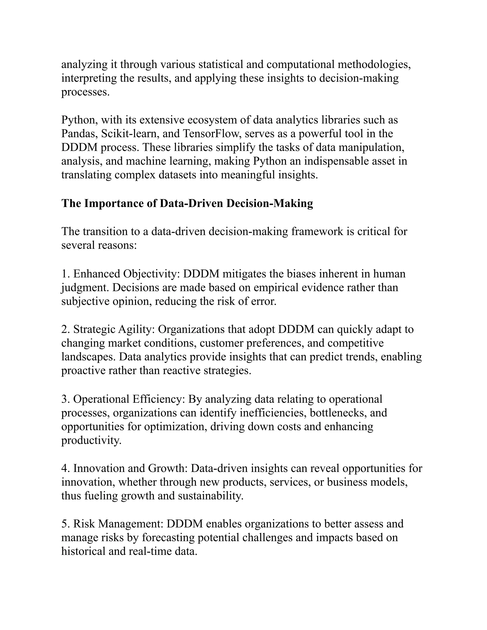 analyzing it through various statistical and computational methodologies,
interpreting the results, and applying these insights to decision-making
processes.
Python, with its extensive ecosystem of data analytics libraries such as
Pandas, Scikit-learn, and TensorFlow, serves as a powerful tool in the
DDDM process. These libraries simplify the tasks of data manipulation,
analysis, and machine learning, making Python an indispensable asset in
translating complex datasets into meaningful insights.
The Importance of Data-Driven Decision-Making
The transition to a data-driven decision-making framework is critical for
several reasons:
1. Enhanced Objectivity: DDDM mitigates the biases inherent in human
judgment. Decisions are made based on empirical evidence rather than
subjective opinion, reducing the risk of error.
2. Strategic Agility: Organizations that adopt DDDM can quickly adapt to
changing market conditions, customer preferences, and competitive
landscapes. Data analytics provide insights that can predict trends, enabling
proactive rather than reactive strategies.
3. Operational Efficiency: By analyzing data relating to operational
processes, organizations can identify inefficiencies, bottlenecks, and
opportunities for optimization, driving down costs and enhancing
productivity.
4. Innovation and Growth: Data-driven insights can reveal opportunities for
innovation, whether through new products, services, or business models,
thus fueling growth and sustainability.
5. Risk Management: DDDM enables organizations to better assess and
manage risks by forecasting potential challenges and impacts based on
historical and real-time data.
 