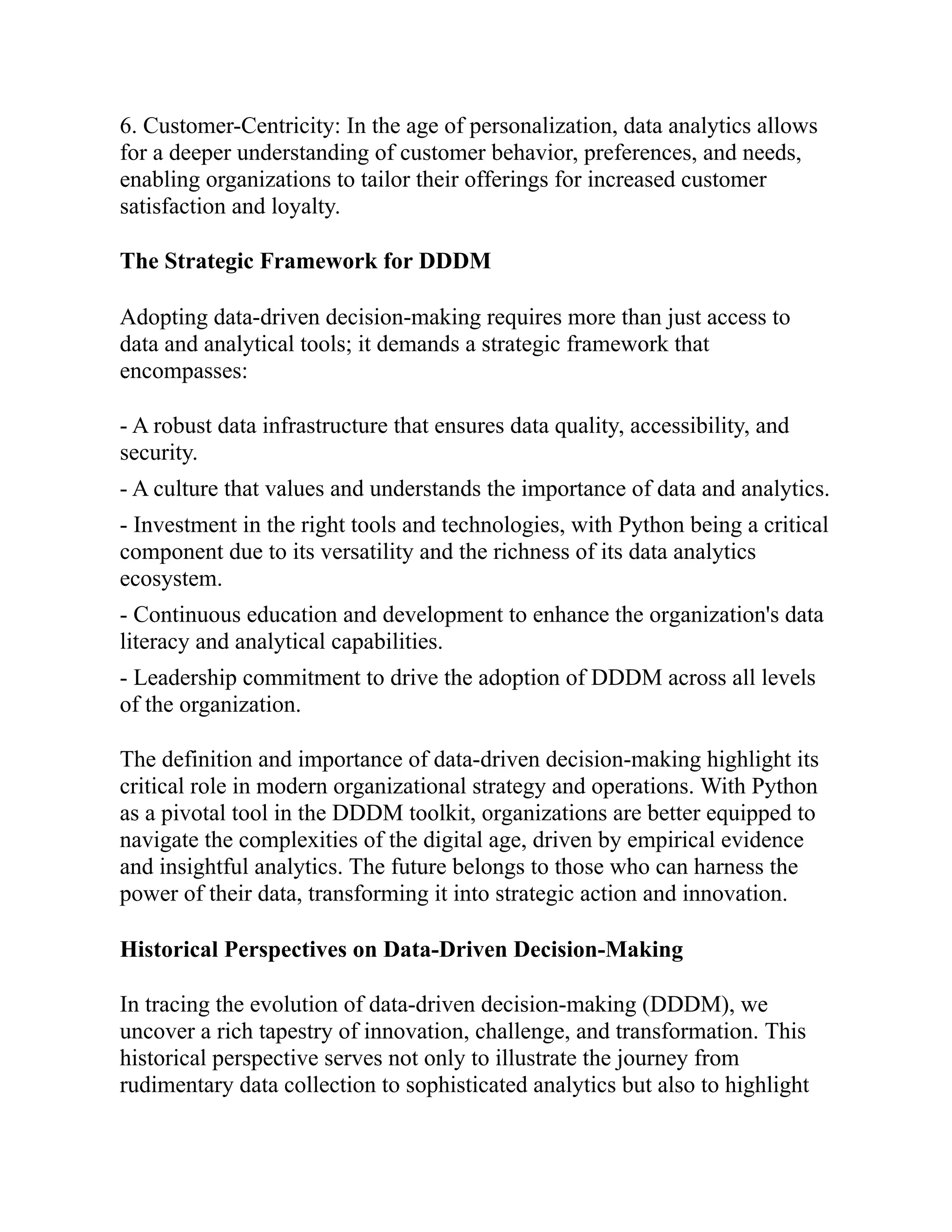 6. Customer-Centricity: In the age of personalization, data analytics allows
for a deeper understanding of customer behavior, preferences, and needs,
enabling organizations to tailor their offerings for increased customer
satisfaction and loyalty.
The Strategic Framework for DDDM
Adopting data-driven decision-making requires more than just access to
data and analytical tools; it demands a strategic framework that
encompasses:
- A robust data infrastructure that ensures data quality, accessibility, and
security.
- A culture that values and understands the importance of data and analytics.
- Investment in the right tools and technologies, with Python being a critical
component due to its versatility and the richness of its data analytics
ecosystem.
- Continuous education and development to enhance the organization's data
literacy and analytical capabilities.
- Leadership commitment to drive the adoption of DDDM across all levels
of the organization.
The definition and importance of data-driven decision-making highlight its
critical role in modern organizational strategy and operations. With Python
as a pivotal tool in the DDDM toolkit, organizations are better equipped to
navigate the complexities of the digital age, driven by empirical evidence
and insightful analytics. The future belongs to those who can harness the
power of their data, transforming it into strategic action and innovation.
Historical Perspectives on Data-Driven Decision-Making
In tracing the evolution of data-driven decision-making (DDDM), we
uncover a rich tapestry of innovation, challenge, and transformation. This
historical perspective serves not only to illustrate the journey from
rudimentary data collection to sophisticated analytics but also to highlight
 