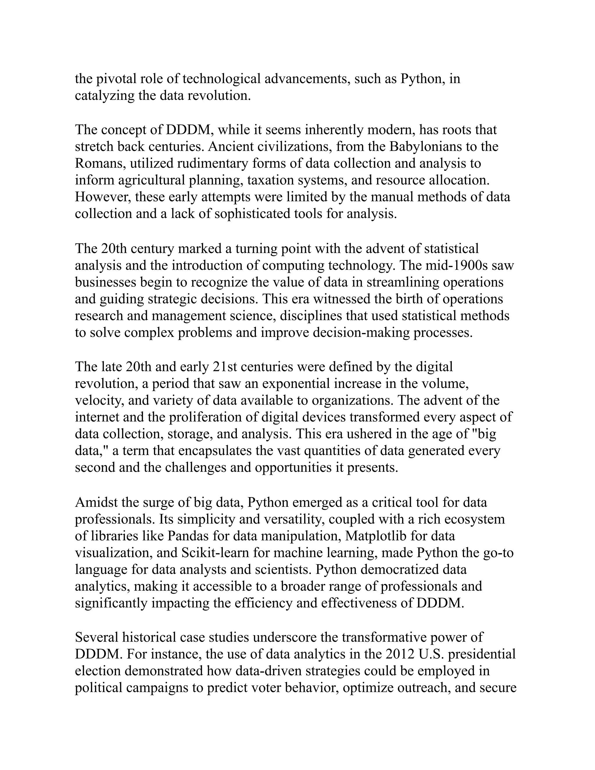 the pivotal role of technological advancements, such as Python, in
catalyzing the data revolution.
The concept of DDDM, while it seems inherently modern, has roots that
stretch back centuries. Ancient civilizations, from the Babylonians to the
Romans, utilized rudimentary forms of data collection and analysis to
inform agricultural planning, taxation systems, and resource allocation.
However, these early attempts were limited by the manual methods of data
collection and a lack of sophisticated tools for analysis.
The 20th century marked a turning point with the advent of statistical
analysis and the introduction of computing technology. The mid-1900s saw
businesses begin to recognize the value of data in streamlining operations
and guiding strategic decisions. This era witnessed the birth of operations
research and management science, disciplines that used statistical methods
to solve complex problems and improve decision-making processes.
The late 20th and early 21st centuries were defined by the digital
revolution, a period that saw an exponential increase in the volume,
velocity, and variety of data available to organizations. The advent of the
internet and the proliferation of digital devices transformed every aspect of
data collection, storage, and analysis. This era ushered in the age of "big
data," a term that encapsulates the vast quantities of data generated every
second and the challenges and opportunities it presents.
Amidst the surge of big data, Python emerged as a critical tool for data
professionals. Its simplicity and versatility, coupled with a rich ecosystem
of libraries like Pandas for data manipulation, Matplotlib for data
visualization, and Scikit-learn for machine learning, made Python the go-to
language for data analysts and scientists. Python democratized data
analytics, making it accessible to a broader range of professionals and
significantly impacting the efficiency and effectiveness of DDDM.
Several historical case studies underscore the transformative power of
DDDM. For instance, the use of data analytics in the 2012 U.S. presidential
election demonstrated how data-driven strategies could be employed in
political campaigns to predict voter behavior, optimize outreach, and secure
 