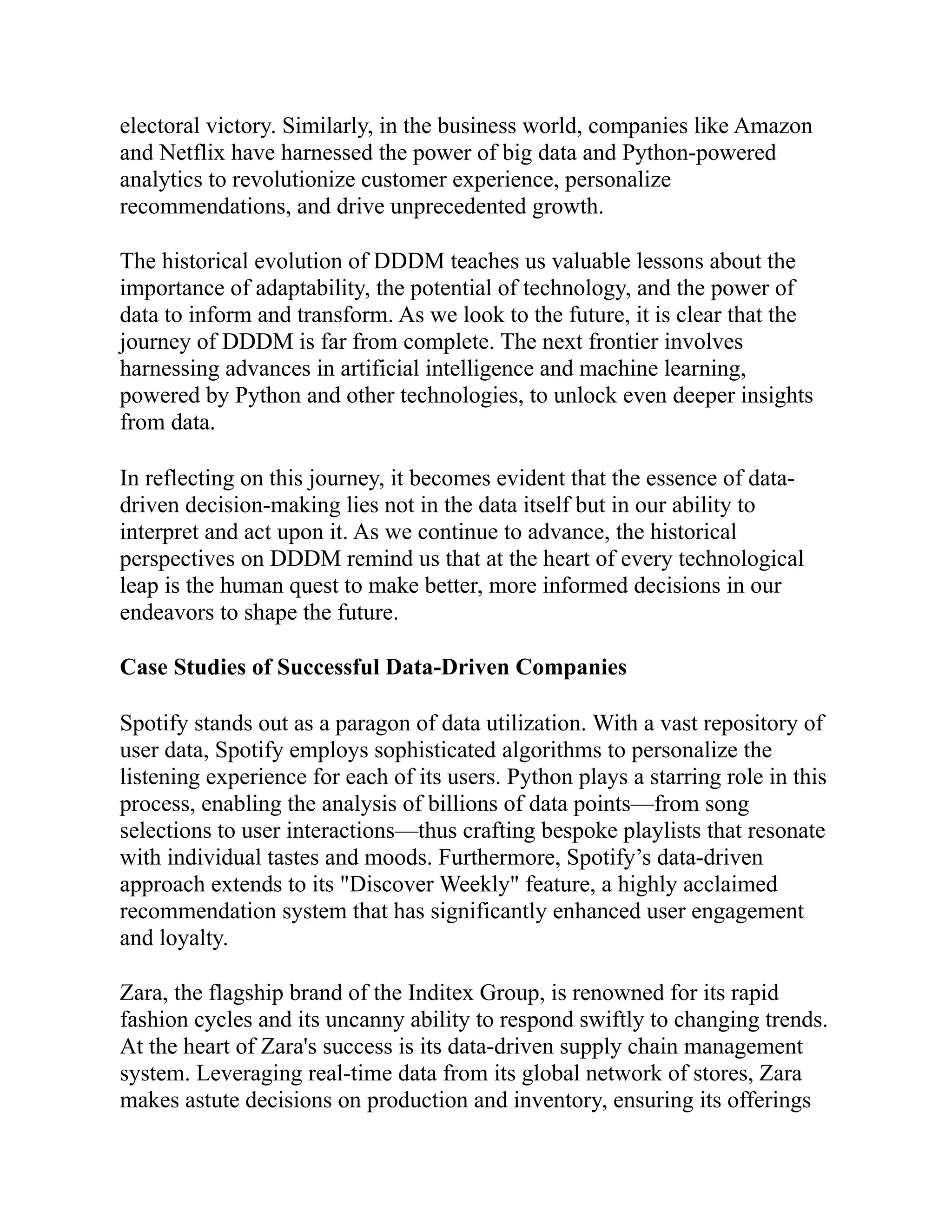 electoral victory. Similarly, in the business world, companies like Amazon
and Netflix have harnessed the power of big data and Python-powered
analytics to revolutionize customer experience, personalize
recommendations, and drive unprecedented growth.
The historical evolution of DDDM teaches us valuable lessons about the
importance of adaptability, the potential of technology, and the power of
data to inform and transform. As we look to the future, it is clear that the
journey of DDDM is far from complete. The next frontier involves
harnessing advances in artificial intelligence and machine learning,
powered by Python and other technologies, to unlock even deeper insights
from data.
In reflecting on this journey, it becomes evident that the essence of data-
driven decision-making lies not in the data itself but in our ability to
interpret and act upon it. As we continue to advance, the historical
perspectives on DDDM remind us that at the heart of every technological
leap is the human quest to make better, more informed decisions in our
endeavors to shape the future.
Case Studies of Successful Data-Driven Companies
Spotify stands out as a paragon of data utilization. With a vast repository of
user data, Spotify employs sophisticated algorithms to personalize the
listening experience for each of its users. Python plays a starring role in this
process, enabling the analysis of billions of data points—from song
selections to user interactions—thus crafting bespoke playlists that resonate
with individual tastes and moods. Furthermore, Spotify’s data-driven
approach extends to its "Discover Weekly" feature, a highly acclaimed
recommendation system that has significantly enhanced user engagement
and loyalty.
Zara, the flagship brand of the Inditex Group, is renowned for its rapid
fashion cycles and its uncanny ability to respond swiftly to changing trends.
At the heart of Zara's success is its data-driven supply chain management
system. Leveraging real-time data from its global network of stores, Zara
makes astute decisions on production and inventory, ensuring its offerings
 