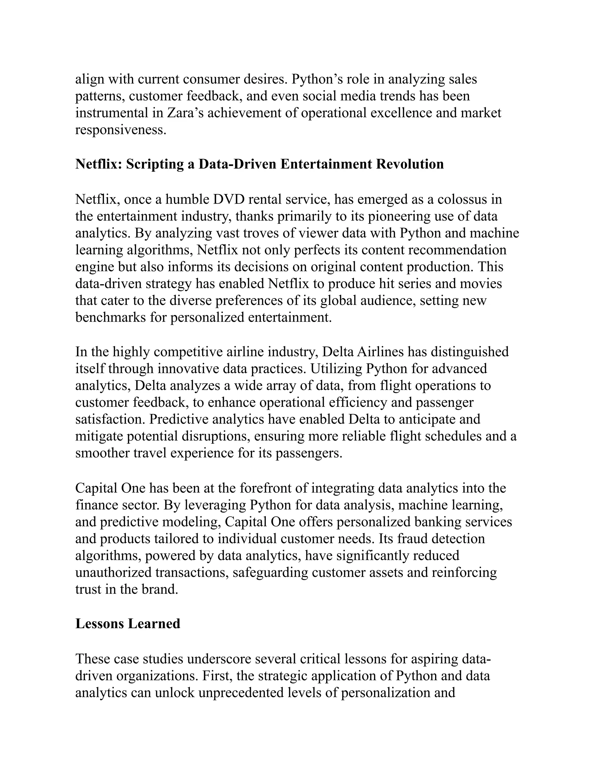 align with current consumer desires. Python’s role in analyzing sales
patterns, customer feedback, and even social media trends has been
instrumental in Zara’s achievement of operational excellence and market
responsiveness.
Netflix: Scripting a Data-Driven Entertainment Revolution
Netflix, once a humble DVD rental service, has emerged as a colossus in
the entertainment industry, thanks primarily to its pioneering use of data
analytics. By analyzing vast troves of viewer data with Python and machine
learning algorithms, Netflix not only perfects its content recommendation
engine but also informs its decisions on original content production. This
data-driven strategy has enabled Netflix to produce hit series and movies
that cater to the diverse preferences of its global audience, setting new
benchmarks for personalized entertainment.
In the highly competitive airline industry, Delta Airlines has distinguished
itself through innovative data practices. Utilizing Python for advanced
analytics, Delta analyzes a wide array of data, from flight operations to
customer feedback, to enhance operational efficiency and passenger
satisfaction. Predictive analytics have enabled Delta to anticipate and
mitigate potential disruptions, ensuring more reliable flight schedules and a
smoother travel experience for its passengers.
Capital One has been at the forefront of integrating data analytics into the
finance sector. By leveraging Python for data analysis, machine learning,
and predictive modeling, Capital One offers personalized banking services
and products tailored to individual customer needs. Its fraud detection
algorithms, powered by data analytics, have significantly reduced
unauthorized transactions, safeguarding customer assets and reinforcing
trust in the brand.
Lessons Learned
These case studies underscore several critical lessons for aspiring data-
driven organizations. First, the strategic application of Python and data
analytics can unlock unprecedented levels of personalization and
 