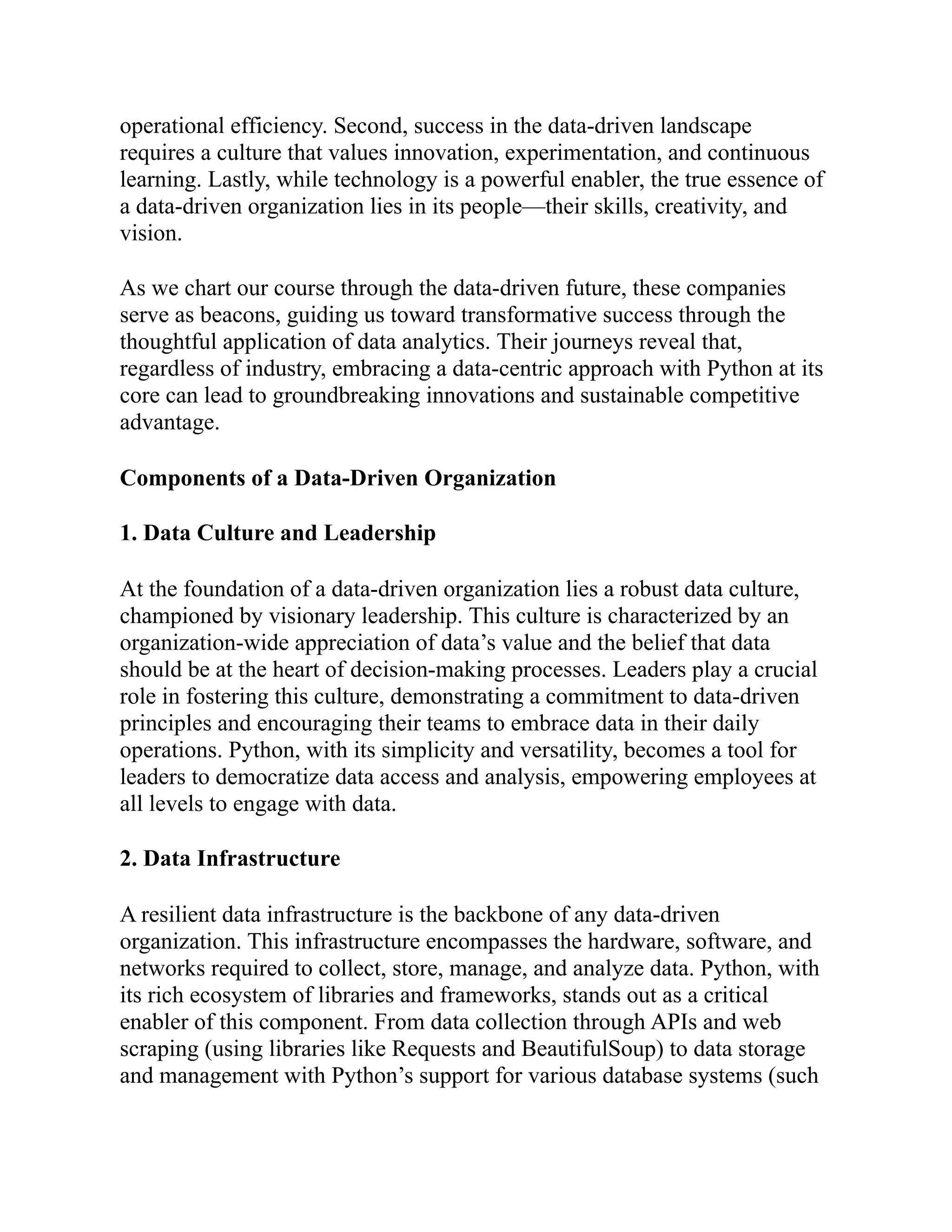 operational efficiency. Second, success in the data-driven landscape
requires a culture that values innovation, experimentation, and continuous
learning. Lastly, while technology is a powerful enabler, the true essence of
a data-driven organization lies in its people—their skills, creativity, and
vision.
As we chart our course through the data-driven future, these companies
serve as beacons, guiding us toward transformative success through the
thoughtful application of data analytics. Their journeys reveal that,
regardless of industry, embracing a data-centric approach with Python at its
core can lead to groundbreaking innovations and sustainable competitive
advantage.
Components of a Data-Driven Organization
1. Data Culture and Leadership
At the foundation of a data-driven organization lies a robust data culture,
championed by visionary leadership. This culture is characterized by an
organization-wide appreciation of data’s value and the belief that data
should be at the heart of decision-making processes. Leaders play a crucial
role in fostering this culture, demonstrating a commitment to data-driven
principles and encouraging their teams to embrace data in their daily
operations. Python, with its simplicity and versatility, becomes a tool for
leaders to democratize data access and analysis, empowering employees at
all levels to engage with data.
2. Data Infrastructure
A resilient data infrastructure is the backbone of any data-driven
organization. This infrastructure encompasses the hardware, software, and
networks required to collect, store, manage, and analyze data. Python, with
its rich ecosystem of libraries and frameworks, stands out as a critical
enabler of this component. From data collection through APIs and web
scraping (using libraries like Requests and BeautifulSoup) to data storage
and management with Python’s support for various database systems (such
 