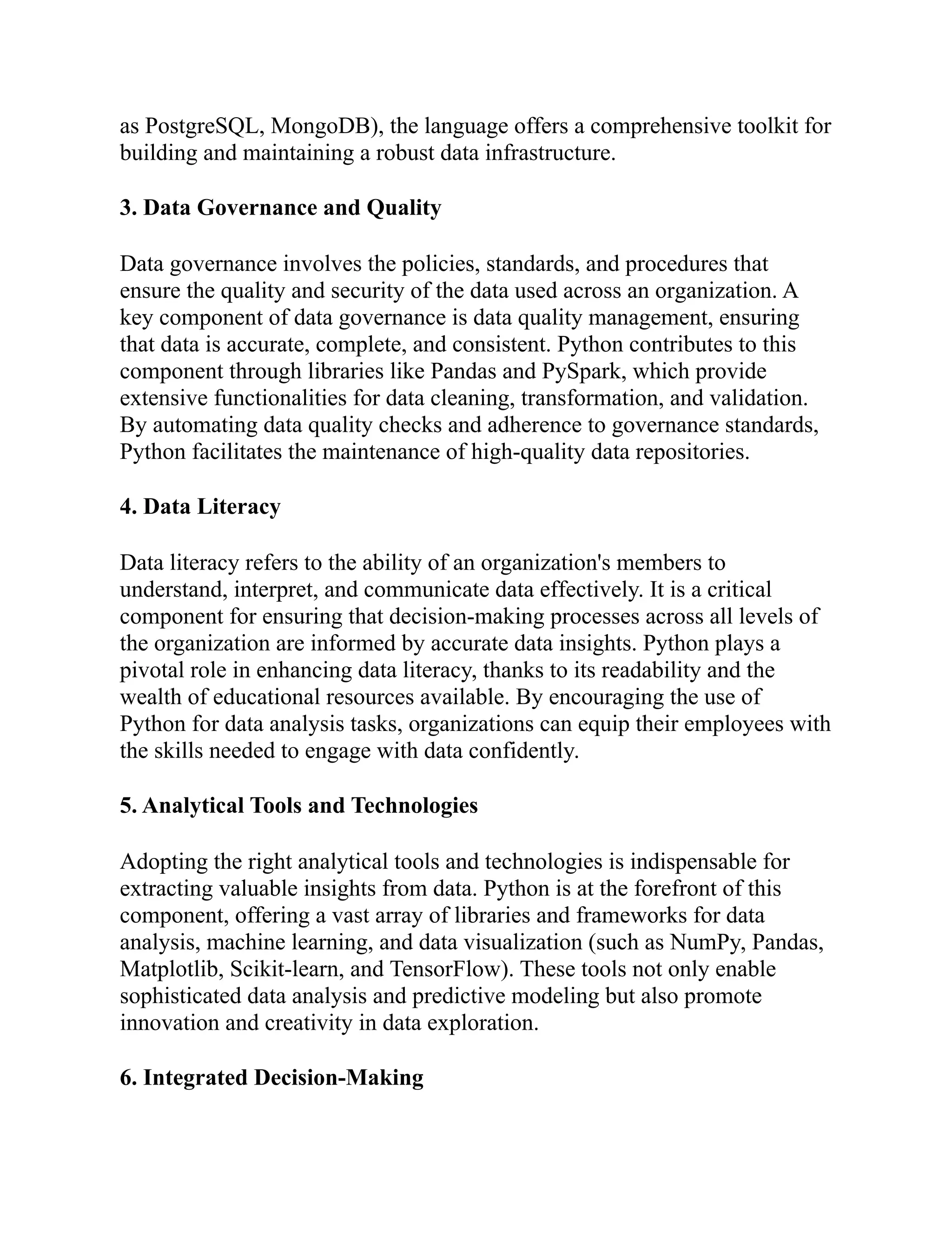 as PostgreSQL, MongoDB), the language offers a comprehensive toolkit for
building and maintaining a robust data infrastructure.
3. Data Governance and Quality
Data governance involves the policies, standards, and procedures that
ensure the quality and security of the data used across an organization. A
key component of data governance is data quality management, ensuring
that data is accurate, complete, and consistent. Python contributes to this
component through libraries like Pandas and PySpark, which provide
extensive functionalities for data cleaning, transformation, and validation.
By automating data quality checks and adherence to governance standards,
Python facilitates the maintenance of high-quality data repositories.
4. Data Literacy
Data literacy refers to the ability of an organization's members to
understand, interpret, and communicate data effectively. It is a critical
component for ensuring that decision-making processes across all levels of
the organization are informed by accurate data insights. Python plays a
pivotal role in enhancing data literacy, thanks to its readability and the
wealth of educational resources available. By encouraging the use of
Python for data analysis tasks, organizations can equip their employees with
the skills needed to engage with data confidently.
5. Analytical Tools and Technologies
Adopting the right analytical tools and technologies is indispensable for
extracting valuable insights from data. Python is at the forefront of this
component, offering a vast array of libraries and frameworks for data
analysis, machine learning, and data visualization (such as NumPy, Pandas,
Matplotlib, Scikit-learn, and TensorFlow). These tools not only enable
sophisticated data analysis and predictive modeling but also promote
innovation and creativity in data exploration.
6. Integrated Decision-Making
 