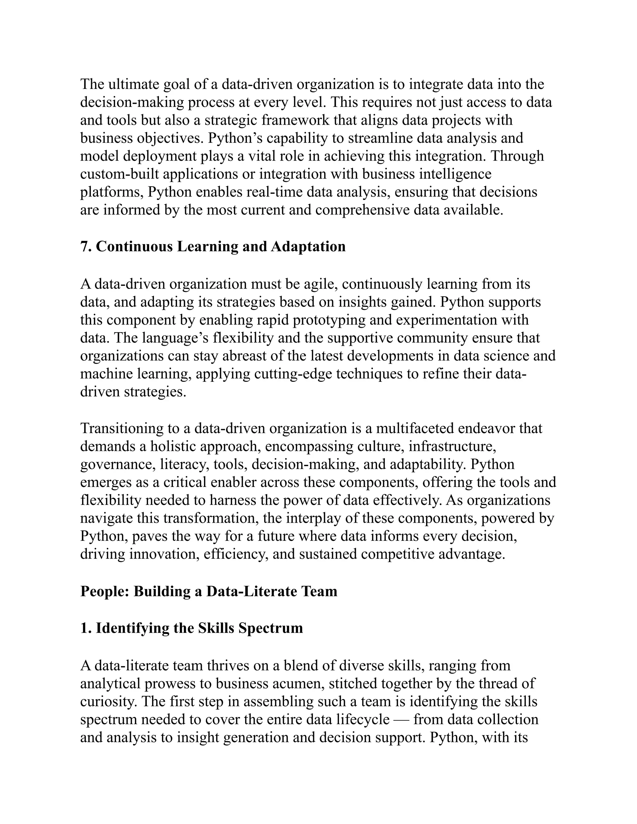 The ultimate goal of a data-driven organization is to integrate data into the
decision-making process at every level. This requires not just access to data
and tools but also a strategic framework that aligns data projects with
business objectives. Python’s capability to streamline data analysis and
model deployment plays a vital role in achieving this integration. Through
custom-built applications or integration with business intelligence
platforms, Python enables real-time data analysis, ensuring that decisions
are informed by the most current and comprehensive data available.
7. Continuous Learning and Adaptation
A data-driven organization must be agile, continuously learning from its
data, and adapting its strategies based on insights gained. Python supports
this component by enabling rapid prototyping and experimentation with
data. The language’s flexibility and the supportive community ensure that
organizations can stay abreast of the latest developments in data science and
machine learning, applying cutting-edge techniques to refine their data-
driven strategies.
Transitioning to a data-driven organization is a multifaceted endeavor that
demands a holistic approach, encompassing culture, infrastructure,
governance, literacy, tools, decision-making, and adaptability. Python
emerges as a critical enabler across these components, offering the tools and
flexibility needed to harness the power of data effectively. As organizations
navigate this transformation, the interplay of these components, powered by
Python, paves the way for a future where data informs every decision,
driving innovation, efficiency, and sustained competitive advantage.
People: Building a Data-Literate Team
1. Identifying the Skills Spectrum
A data-literate team thrives on a blend of diverse skills, ranging from
analytical prowess to business acumen, stitched together by the thread of
curiosity. The first step in assembling such a team is identifying the skills
spectrum needed to cover the entire data lifecycle — from data collection
and analysis to insight generation and decision support. Python, with its
 