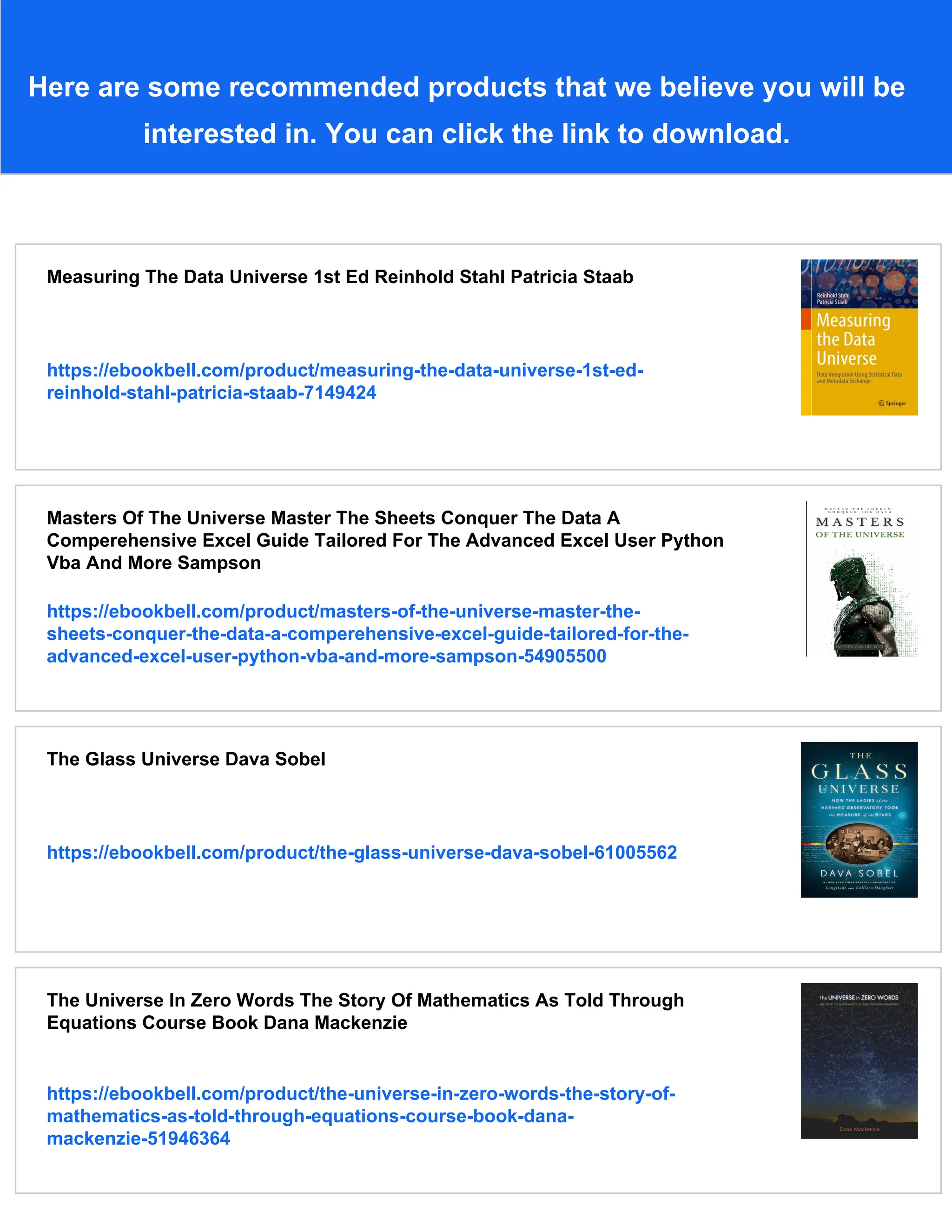 Here are some recommended products that we believe you will be
interested in. You can click the link to download.
Measuring The Data Universe 1st Ed Reinhold Stahl Patricia Staab
https://ebookbell.com/product/measuring-the-data-universe-1st-ed-
reinhold-stahl-patricia-staab-7149424
Masters Of The Universe Master The Sheets Conquer The Data A
Comperehensive Excel Guide Tailored For The Advanced Excel User Python
Vba And More Sampson
https://ebookbell.com/product/masters-of-the-universe-master-the-
sheets-conquer-the-data-a-comperehensive-excel-guide-tailored-for-the-
advanced-excel-user-python-vba-and-more-sampson-54905500
The Glass Universe Dava Sobel
https://ebookbell.com/product/the-glass-universe-dava-sobel-61005562
The Universe In Zero Words The Story Of Mathematics As Told Through
Equations Course Book Dana Mackenzie
https://ebookbell.com/product/the-universe-in-zero-words-the-story-of-
mathematics-as-told-through-equations-course-book-dana-
mackenzie-51946364
 