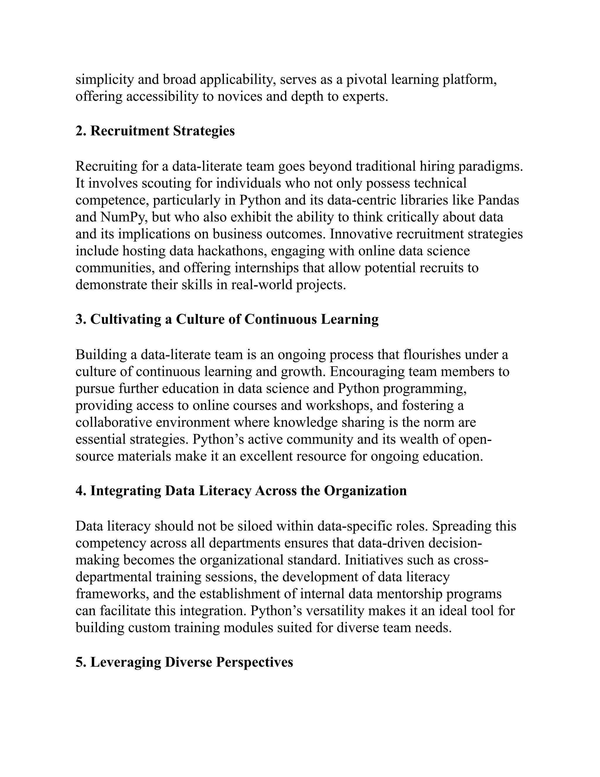 simplicity and broad applicability, serves as a pivotal learning platform,
offering accessibility to novices and depth to experts.
2. Recruitment Strategies
Recruiting for a data-literate team goes beyond traditional hiring paradigms.
It involves scouting for individuals who not only possess technical
competence, particularly in Python and its data-centric libraries like Pandas
and NumPy, but who also exhibit the ability to think critically about data
and its implications on business outcomes. Innovative recruitment strategies
include hosting data hackathons, engaging with online data science
communities, and offering internships that allow potential recruits to
demonstrate their skills in real-world projects.
3. Cultivating a Culture of Continuous Learning
Building a data-literate team is an ongoing process that flourishes under a
culture of continuous learning and growth. Encouraging team members to
pursue further education in data science and Python programming,
providing access to online courses and workshops, and fostering a
collaborative environment where knowledge sharing is the norm are
essential strategies. Python’s active community and its wealth of open-
source materials make it an excellent resource for ongoing education.
4. Integrating Data Literacy Across the Organization
Data literacy should not be siloed within data-specific roles. Spreading this
competency across all departments ensures that data-driven decision-
making becomes the organizational standard. Initiatives such as cross-
departmental training sessions, the development of data literacy
frameworks, and the establishment of internal data mentorship programs
can facilitate this integration. Python’s versatility makes it an ideal tool for
building custom training modules suited for diverse team needs.
5. Leveraging Diverse Perspectives
 