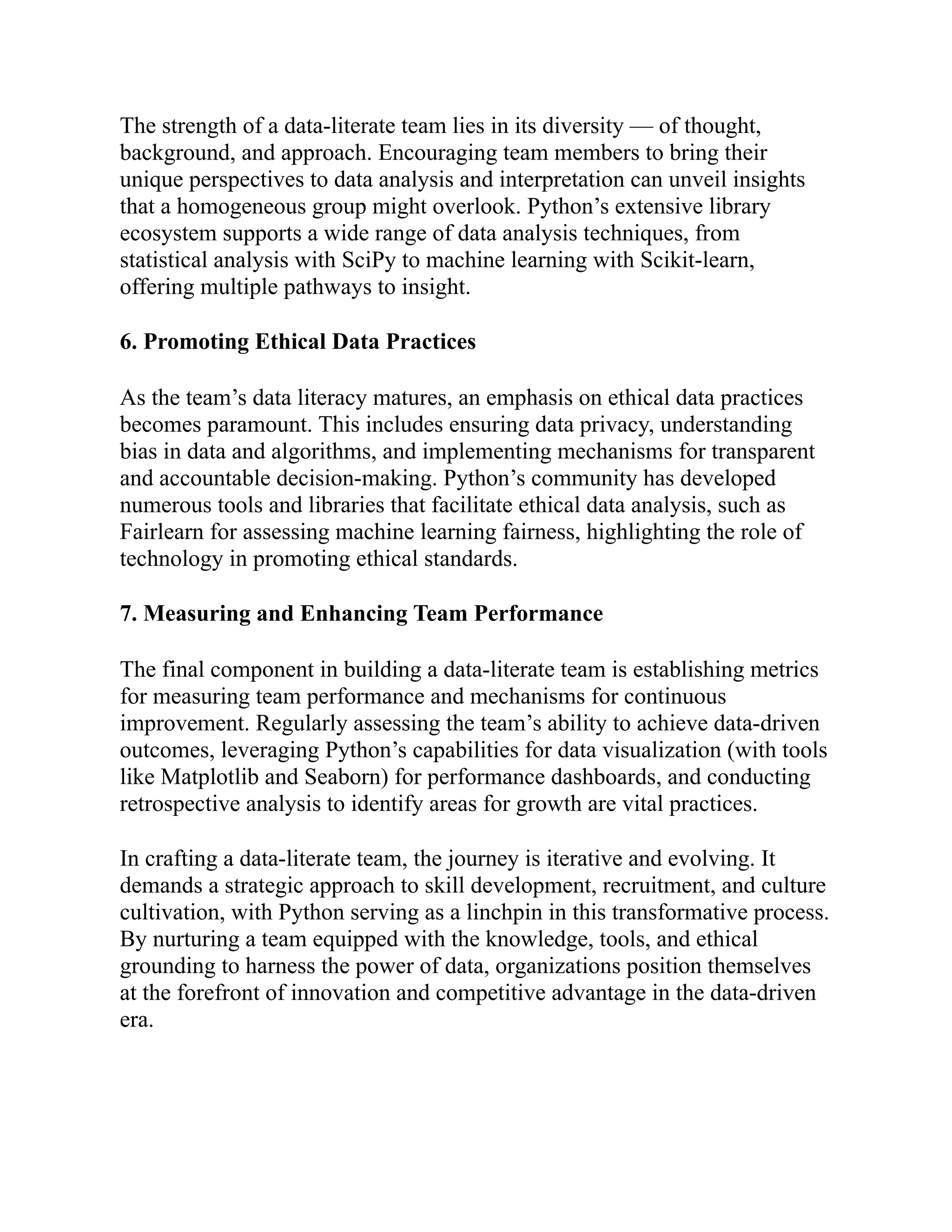 The strength of a data-literate team lies in its diversity — of thought,
background, and approach. Encouraging team members to bring their
unique perspectives to data analysis and interpretation can unveil insights
that a homogeneous group might overlook. Python’s extensive library
ecosystem supports a wide range of data analysis techniques, from
statistical analysis with SciPy to machine learning with Scikit-learn,
offering multiple pathways to insight.
6. Promoting Ethical Data Practices
As the team’s data literacy matures, an emphasis on ethical data practices
becomes paramount. This includes ensuring data privacy, understanding
bias in data and algorithms, and implementing mechanisms for transparent
and accountable decision-making. Python’s community has developed
numerous tools and libraries that facilitate ethical data analysis, such as
Fairlearn for assessing machine learning fairness, highlighting the role of
technology in promoting ethical standards.
7. Measuring and Enhancing Team Performance
The final component in building a data-literate team is establishing metrics
for measuring team performance and mechanisms for continuous
improvement. Regularly assessing the team’s ability to achieve data-driven
outcomes, leveraging Python’s capabilities for data visualization (with tools
like Matplotlib and Seaborn) for performance dashboards, and conducting
retrospective analysis to identify areas for growth are vital practices.
In crafting a data-literate team, the journey is iterative and evolving. It
demands a strategic approach to skill development, recruitment, and culture
cultivation, with Python serving as a linchpin in this transformative process.
By nurturing a team equipped with the knowledge, tools, and ethical
grounding to harness the power of data, organizations position themselves
at the forefront of innovation and competitive advantage in the data-driven
era.
 