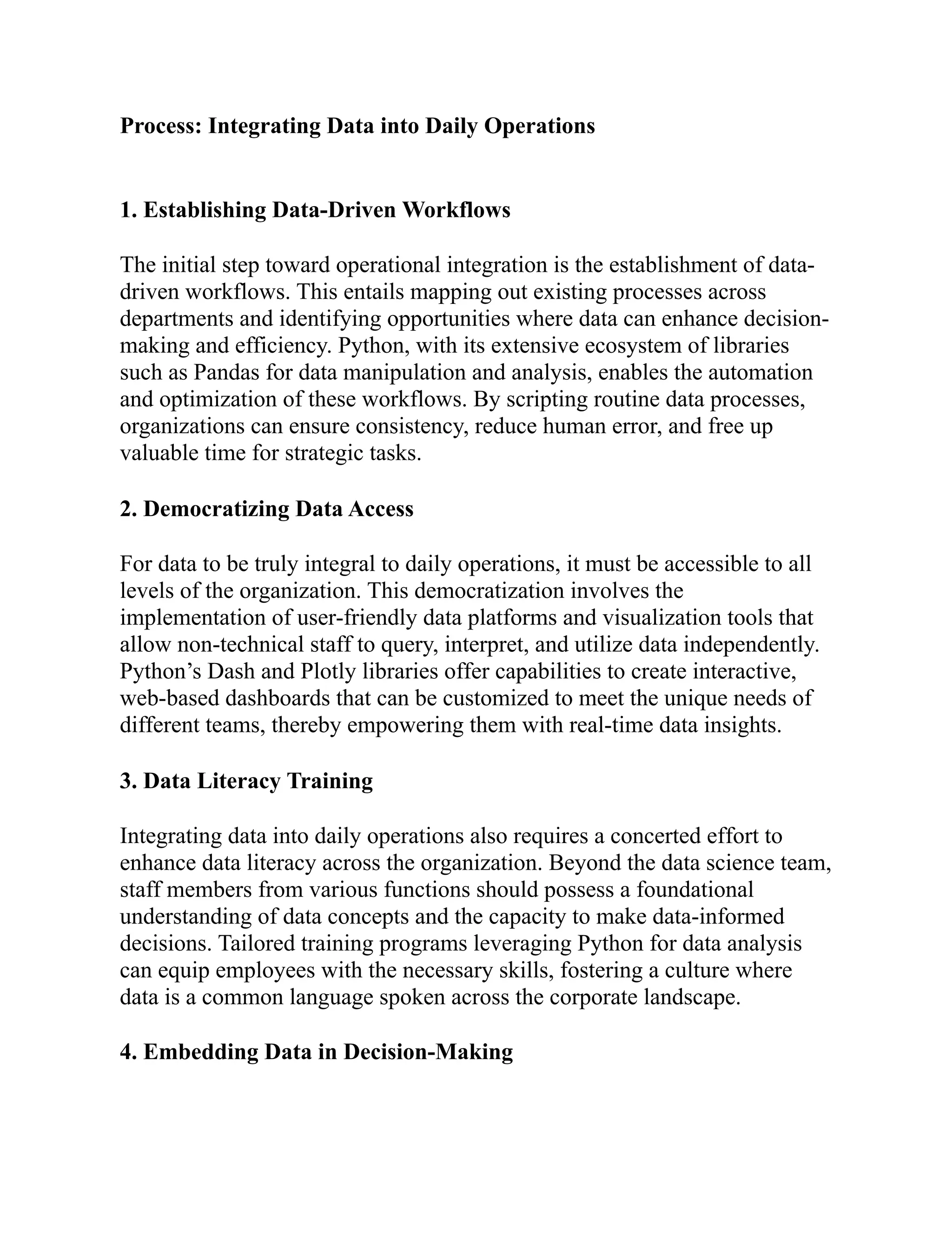 Process: Integrating Data into Daily Operations
1. Establishing Data-Driven Workflows
The initial step toward operational integration is the establishment of data-
driven workflows. This entails mapping out existing processes across
departments and identifying opportunities where data can enhance decision-
making and efficiency. Python, with its extensive ecosystem of libraries
such as Pandas for data manipulation and analysis, enables the automation
and optimization of these workflows. By scripting routine data processes,
organizations can ensure consistency, reduce human error, and free up
valuable time for strategic tasks.
2. Democratizing Data Access
For data to be truly integral to daily operations, it must be accessible to all
levels of the organization. This democratization involves the
implementation of user-friendly data platforms and visualization tools that
allow non-technical staff to query, interpret, and utilize data independently.
Python’s Dash and Plotly libraries offer capabilities to create interactive,
web-based dashboards that can be customized to meet the unique needs of
different teams, thereby empowering them with real-time data insights.
3. Data Literacy Training
Integrating data into daily operations also requires a concerted effort to
enhance data literacy across the organization. Beyond the data science team,
staff members from various functions should possess a foundational
understanding of data concepts and the capacity to make data-informed
decisions. Tailored training programs leveraging Python for data analysis
can equip employees with the necessary skills, fostering a culture where
data is a common language spoken across the corporate landscape.
4. Embedding Data in Decision-Making
 