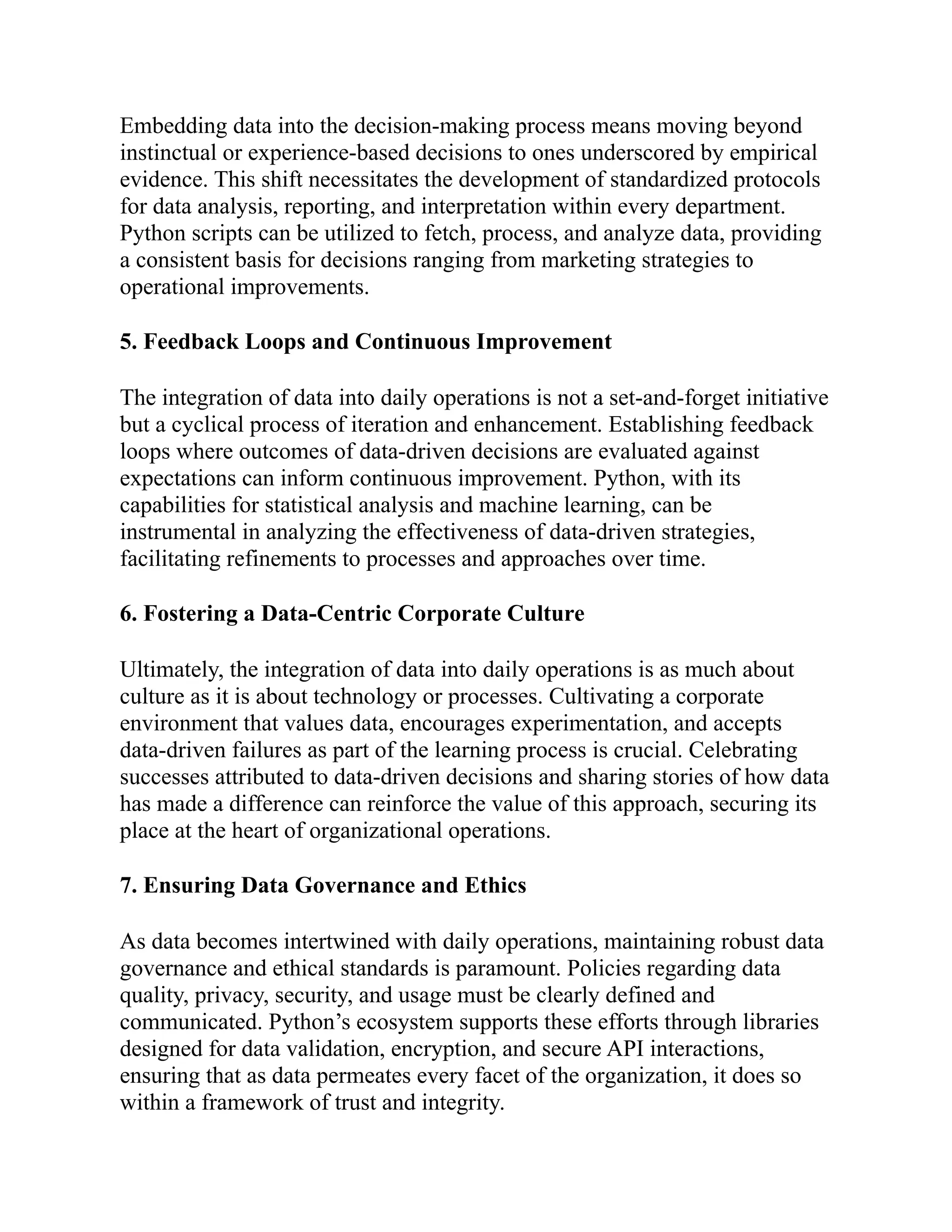 Embedding data into the decision-making process means moving beyond
instinctual or experience-based decisions to ones underscored by empirical
evidence. This shift necessitates the development of standardized protocols
for data analysis, reporting, and interpretation within every department.
Python scripts can be utilized to fetch, process, and analyze data, providing
a consistent basis for decisions ranging from marketing strategies to
operational improvements.
5. Feedback Loops and Continuous Improvement
The integration of data into daily operations is not a set-and-forget initiative
but a cyclical process of iteration and enhancement. Establishing feedback
loops where outcomes of data-driven decisions are evaluated against
expectations can inform continuous improvement. Python, with its
capabilities for statistical analysis and machine learning, can be
instrumental in analyzing the effectiveness of data-driven strategies,
facilitating refinements to processes and approaches over time.
6. Fostering a Data-Centric Corporate Culture
Ultimately, the integration of data into daily operations is as much about
culture as it is about technology or processes. Cultivating a corporate
environment that values data, encourages experimentation, and accepts
data-driven failures as part of the learning process is crucial. Celebrating
successes attributed to data-driven decisions and sharing stories of how data
has made a difference can reinforce the value of this approach, securing its
place at the heart of organizational operations.
7. Ensuring Data Governance and Ethics
As data becomes intertwined with daily operations, maintaining robust data
governance and ethical standards is paramount. Policies regarding data
quality, privacy, security, and usage must be clearly defined and
communicated. Python’s ecosystem supports these efforts through libraries
designed for data validation, encryption, and secure API interactions,
ensuring that as data permeates every facet of the organization, it does so
within a framework of trust and integrity.
 