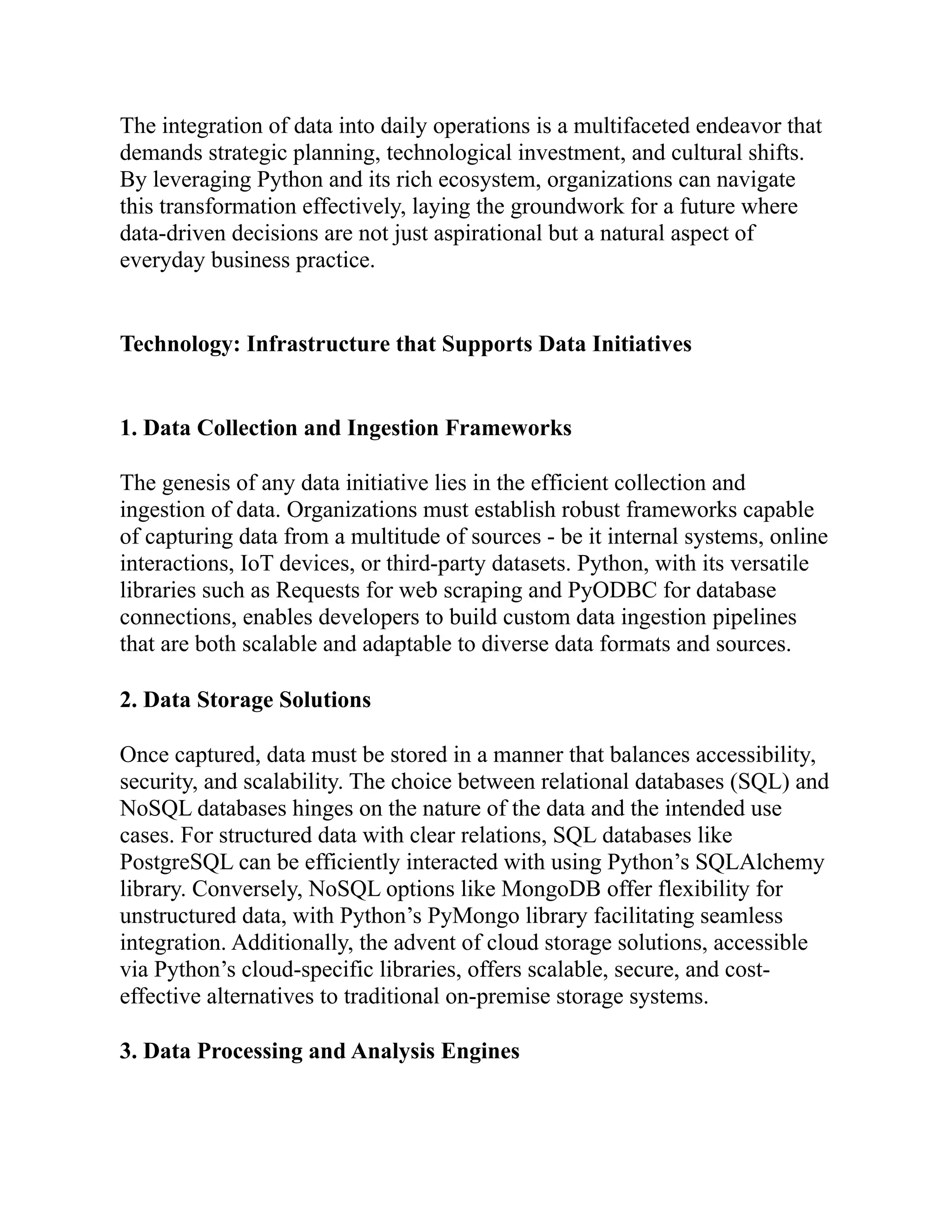 The integration of data into daily operations is a multifaceted endeavor that
demands strategic planning, technological investment, and cultural shifts.
By leveraging Python and its rich ecosystem, organizations can navigate
this transformation effectively, laying the groundwork for a future where
data-driven decisions are not just aspirational but a natural aspect of
everyday business practice.
Technology: Infrastructure that Supports Data Initiatives
1. Data Collection and Ingestion Frameworks
The genesis of any data initiative lies in the efficient collection and
ingestion of data. Organizations must establish robust frameworks capable
of capturing data from a multitude of sources - be it internal systems, online
interactions, IoT devices, or third-party datasets. Python, with its versatile
libraries such as Requests for web scraping and PyODBC for database
connections, enables developers to build custom data ingestion pipelines
that are both scalable and adaptable to diverse data formats and sources.
2. Data Storage Solutions
Once captured, data must be stored in a manner that balances accessibility,
security, and scalability. The choice between relational databases (SQL) and
NoSQL databases hinges on the nature of the data and the intended use
cases. For structured data with clear relations, SQL databases like
PostgreSQL can be efficiently interacted with using Python’s SQLAlchemy
library. Conversely, NoSQL options like MongoDB offer flexibility for
unstructured data, with Python’s PyMongo library facilitating seamless
integration. Additionally, the advent of cloud storage solutions, accessible
via Python’s cloud-specific libraries, offers scalable, secure, and cost-
effective alternatives to traditional on-premise storage systems.
3. Data Processing and Analysis Engines
 