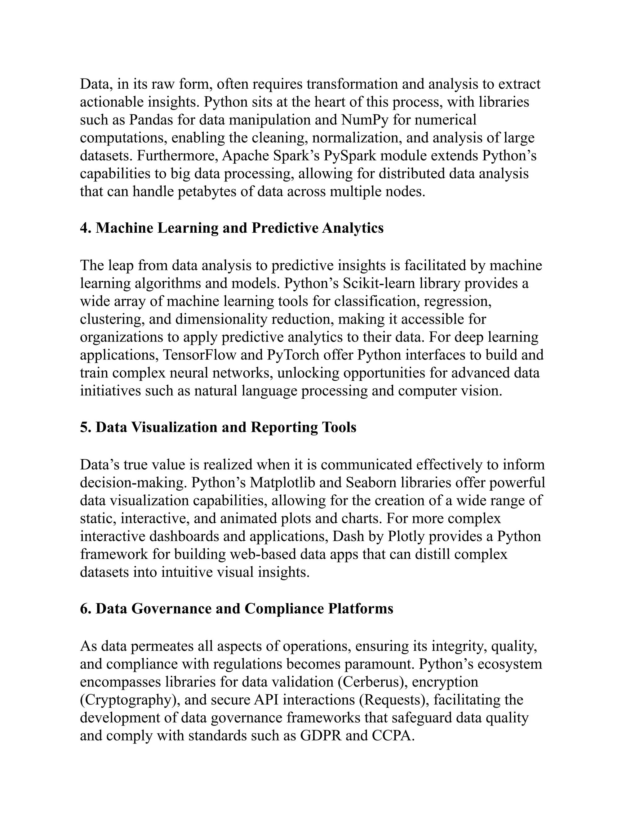 Data, in its raw form, often requires transformation and analysis to extract
actionable insights. Python sits at the heart of this process, with libraries
such as Pandas for data manipulation and NumPy for numerical
computations, enabling the cleaning, normalization, and analysis of large
datasets. Furthermore, Apache Spark’s PySpark module extends Python’s
capabilities to big data processing, allowing for distributed data analysis
that can handle petabytes of data across multiple nodes.
4. Machine Learning and Predictive Analytics
The leap from data analysis to predictive insights is facilitated by machine
learning algorithms and models. Python’s Scikit-learn library provides a
wide array of machine learning tools for classification, regression,
clustering, and dimensionality reduction, making it accessible for
organizations to apply predictive analytics to their data. For deep learning
applications, TensorFlow and PyTorch offer Python interfaces to build and
train complex neural networks, unlocking opportunities for advanced data
initiatives such as natural language processing and computer vision.
5. Data Visualization and Reporting Tools
Data’s true value is realized when it is communicated effectively to inform
decision-making. Python’s Matplotlib and Seaborn libraries offer powerful
data visualization capabilities, allowing for the creation of a wide range of
static, interactive, and animated plots and charts. For more complex
interactive dashboards and applications, Dash by Plotly provides a Python
framework for building web-based data apps that can distill complex
datasets into intuitive visual insights.
6. Data Governance and Compliance Platforms
As data permeates all aspects of operations, ensuring its integrity, quality,
and compliance with regulations becomes paramount. Python’s ecosystem
encompasses libraries for data validation (Cerberus), encryption
(Cryptography), and secure API interactions (Requests), facilitating the
development of data governance frameworks that safeguard data quality
and comply with standards such as GDPR and CCPA.
 
