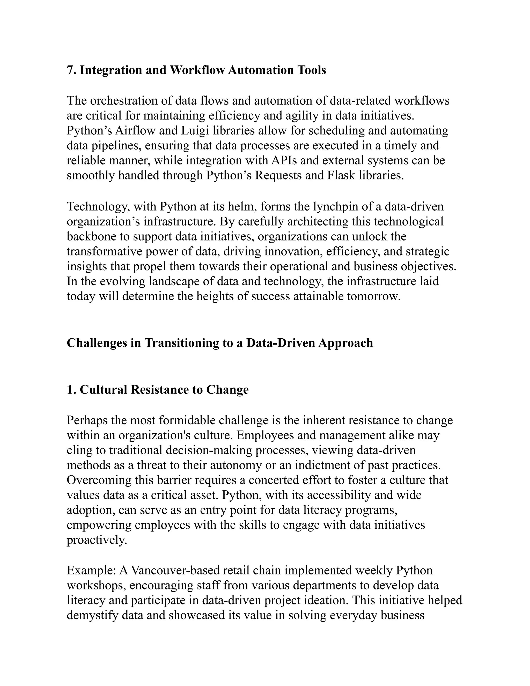 7. Integration and Workflow Automation Tools
The orchestration of data flows and automation of data-related workflows
are critical for maintaining efficiency and agility in data initiatives.
Python’s Airflow and Luigi libraries allow for scheduling and automating
data pipelines, ensuring that data processes are executed in a timely and
reliable manner, while integration with APIs and external systems can be
smoothly handled through Python’s Requests and Flask libraries.
Technology, with Python at its helm, forms the lynchpin of a data-driven
organization’s infrastructure. By carefully architecting this technological
backbone to support data initiatives, organizations can unlock the
transformative power of data, driving innovation, efficiency, and strategic
insights that propel them towards their operational and business objectives.
In the evolving landscape of data and technology, the infrastructure laid
today will determine the heights of success attainable tomorrow.
Challenges in Transitioning to a Data-Driven Approach
1. Cultural Resistance to Change
Perhaps the most formidable challenge is the inherent resistance to change
within an organization's culture. Employees and management alike may
cling to traditional decision-making processes, viewing data-driven
methods as a threat to their autonomy or an indictment of past practices.
Overcoming this barrier requires a concerted effort to foster a culture that
values data as a critical asset. Python, with its accessibility and wide
adoption, can serve as an entry point for data literacy programs,
empowering employees with the skills to engage with data initiatives
proactively.
Example: A Vancouver-based retail chain implemented weekly Python
workshops, encouraging staff from various departments to develop data
literacy and participate in data-driven project ideation. This initiative helped
demystify data and showcased its value in solving everyday business
 