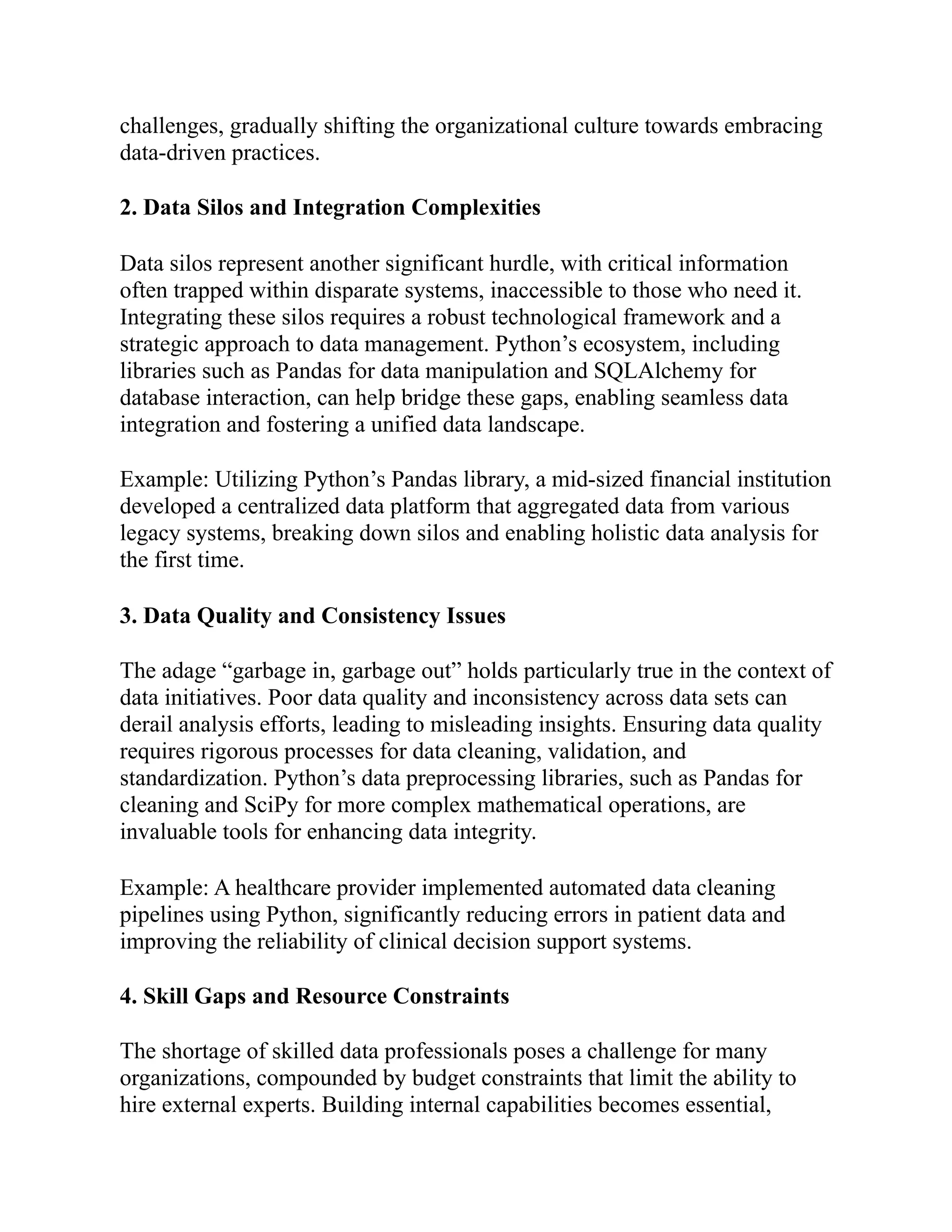 challenges, gradually shifting the organizational culture towards embracing
data-driven practices.
2. Data Silos and Integration Complexities
Data silos represent another significant hurdle, with critical information
often trapped within disparate systems, inaccessible to those who need it.
Integrating these silos requires a robust technological framework and a
strategic approach to data management. Python’s ecosystem, including
libraries such as Pandas for data manipulation and SQLAlchemy for
database interaction, can help bridge these gaps, enabling seamless data
integration and fostering a unified data landscape.
Example: Utilizing Python’s Pandas library, a mid-sized financial institution
developed a centralized data platform that aggregated data from various
legacy systems, breaking down silos and enabling holistic data analysis for
the first time.
3. Data Quality and Consistency Issues
The adage “garbage in, garbage out” holds particularly true in the context of
data initiatives. Poor data quality and inconsistency across data sets can
derail analysis efforts, leading to misleading insights. Ensuring data quality
requires rigorous processes for data cleaning, validation, and
standardization. Python’s data preprocessing libraries, such as Pandas for
cleaning and SciPy for more complex mathematical operations, are
invaluable tools for enhancing data integrity.
Example: A healthcare provider implemented automated data cleaning
pipelines using Python, significantly reducing errors in patient data and
improving the reliability of clinical decision support systems.
4. Skill Gaps and Resource Constraints
The shortage of skilled data professionals poses a challenge for many
organizations, compounded by budget constraints that limit the ability to
hire external experts. Building internal capabilities becomes essential,
 