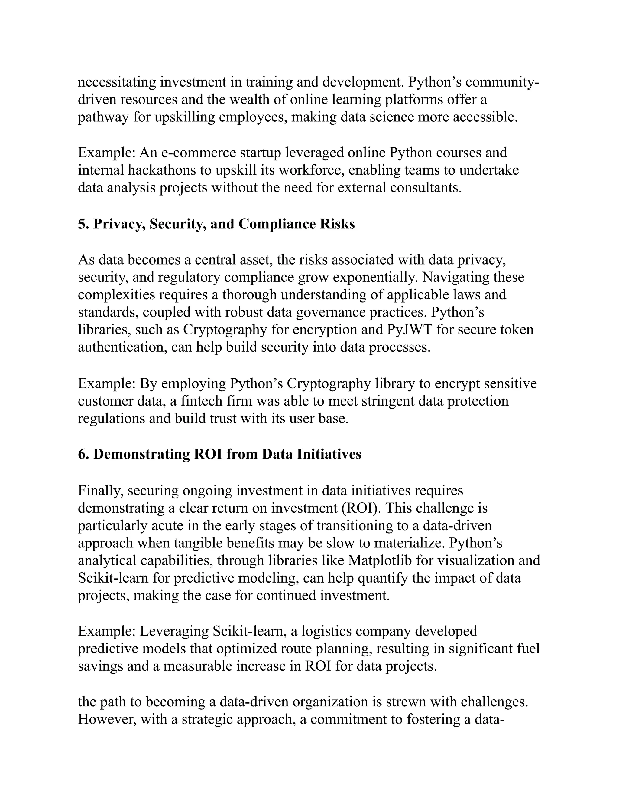 necessitating investment in training and development. Python’s community-
driven resources and the wealth of online learning platforms offer a
pathway for upskilling employees, making data science more accessible.
Example: An e-commerce startup leveraged online Python courses and
internal hackathons to upskill its workforce, enabling teams to undertake
data analysis projects without the need for external consultants.
5. Privacy, Security, and Compliance Risks
As data becomes a central asset, the risks associated with data privacy,
security, and regulatory compliance grow exponentially. Navigating these
complexities requires a thorough understanding of applicable laws and
standards, coupled with robust data governance practices. Python’s
libraries, such as Cryptography for encryption and PyJWT for secure token
authentication, can help build security into data processes.
Example: By employing Python’s Cryptography library to encrypt sensitive
customer data, a fintech firm was able to meet stringent data protection
regulations and build trust with its user base.
6. Demonstrating ROI from Data Initiatives
Finally, securing ongoing investment in data initiatives requires
demonstrating a clear return on investment (ROI). This challenge is
particularly acute in the early stages of transitioning to a data-driven
approach when tangible benefits may be slow to materialize. Python’s
analytical capabilities, through libraries like Matplotlib for visualization and
Scikit-learn for predictive modeling, can help quantify the impact of data
projects, making the case for continued investment.
Example: Leveraging Scikit-learn, a logistics company developed
predictive models that optimized route planning, resulting in significant fuel
savings and a measurable increase in ROI for data projects.
the path to becoming a data-driven organization is strewn with challenges.
However, with a strategic approach, a commitment to fostering a data-
 