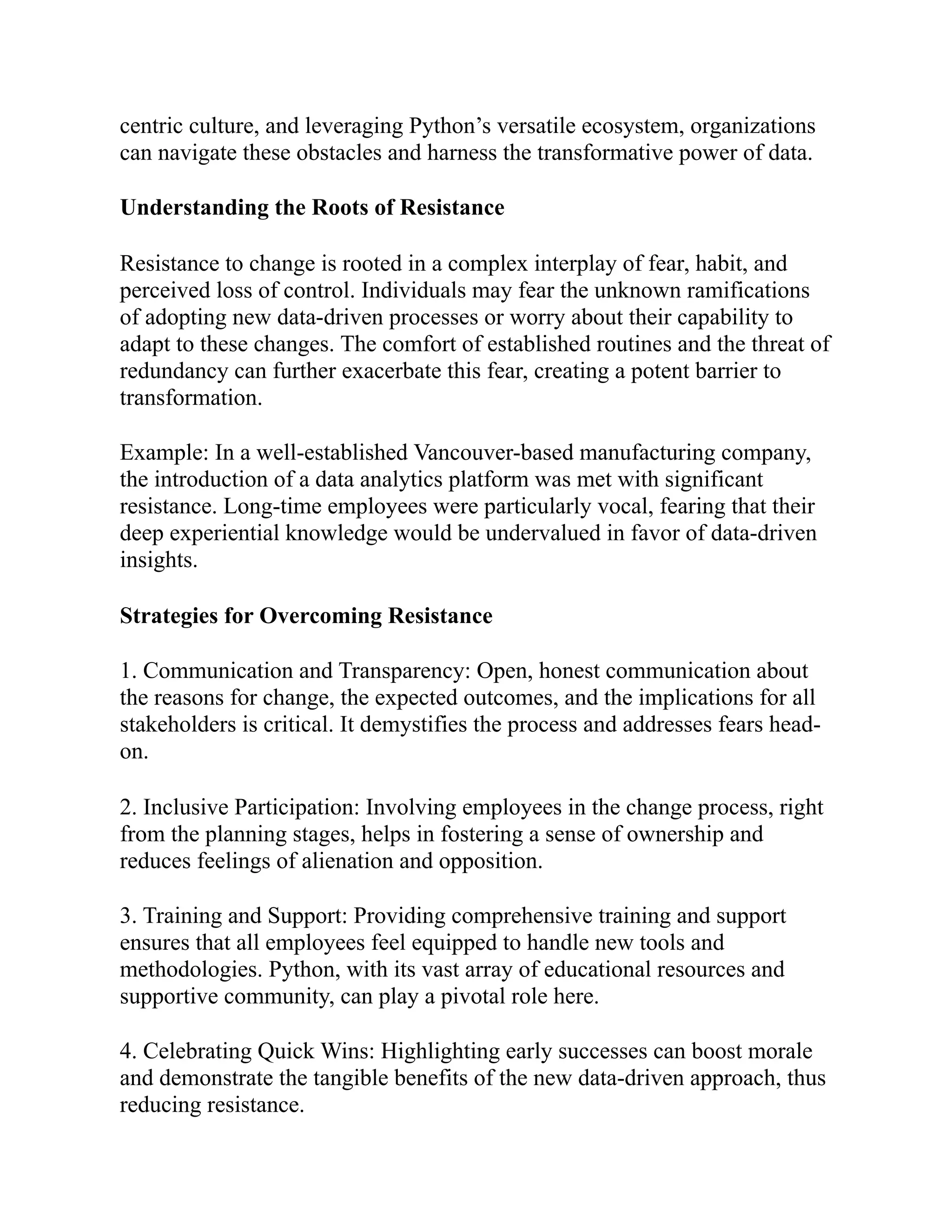 centric culture, and leveraging Python’s versatile ecosystem, organizations
can navigate these obstacles and harness the transformative power of data.
Understanding the Roots of Resistance
Resistance to change is rooted in a complex interplay of fear, habit, and
perceived loss of control. Individuals may fear the unknown ramifications
of adopting new data-driven processes or worry about their capability to
adapt to these changes. The comfort of established routines and the threat of
redundancy can further exacerbate this fear, creating a potent barrier to
transformation.
Example: In a well-established Vancouver-based manufacturing company,
the introduction of a data analytics platform was met with significant
resistance. Long-time employees were particularly vocal, fearing that their
deep experiential knowledge would be undervalued in favor of data-driven
insights.
Strategies for Overcoming Resistance
1. Communication and Transparency: Open, honest communication about
the reasons for change, the expected outcomes, and the implications for all
stakeholders is critical. It demystifies the process and addresses fears head-
on.
2. Inclusive Participation: Involving employees in the change process, right
from the planning stages, helps in fostering a sense of ownership and
reduces feelings of alienation and opposition.
3. Training and Support: Providing comprehensive training and support
ensures that all employees feel equipped to handle new tools and
methodologies. Python, with its vast array of educational resources and
supportive community, can play a pivotal role here.
4. Celebrating Quick Wins: Highlighting early successes can boost morale
and demonstrate the tangible benefits of the new data-driven approach, thus
reducing resistance.
 