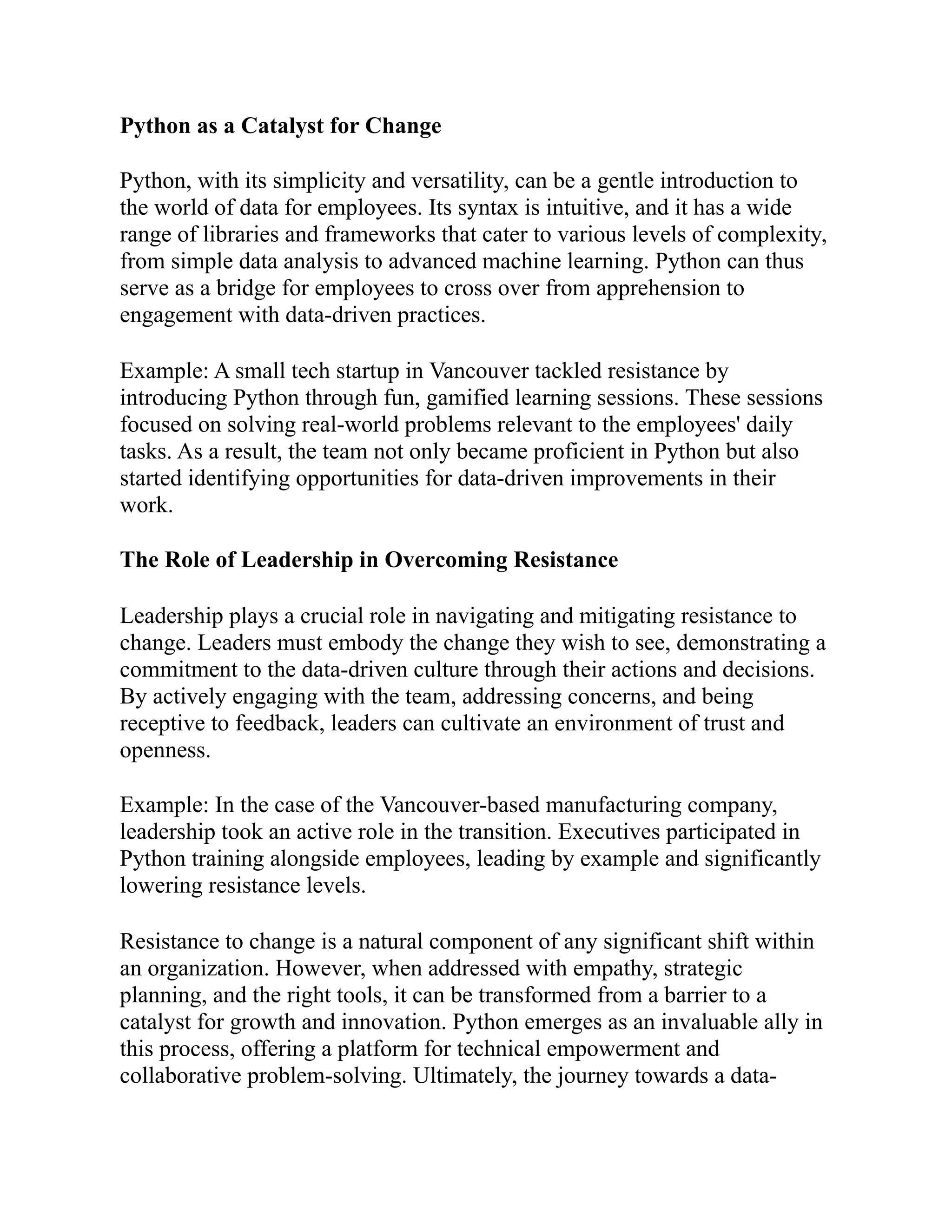 Python as a Catalyst for Change
Python, with its simplicity and versatility, can be a gentle introduction to
the world of data for employees. Its syntax is intuitive, and it has a wide
range of libraries and frameworks that cater to various levels of complexity,
from simple data analysis to advanced machine learning. Python can thus
serve as a bridge for employees to cross over from apprehension to
engagement with data-driven practices.
Example: A small tech startup in Vancouver tackled resistance by
introducing Python through fun, gamified learning sessions. These sessions
focused on solving real-world problems relevant to the employees' daily
tasks. As a result, the team not only became proficient in Python but also
started identifying opportunities for data-driven improvements in their
work.
The Role of Leadership in Overcoming Resistance
Leadership plays a crucial role in navigating and mitigating resistance to
change. Leaders must embody the change they wish to see, demonstrating a
commitment to the data-driven culture through their actions and decisions.
By actively engaging with the team, addressing concerns, and being
receptive to feedback, leaders can cultivate an environment of trust and
openness.
Example: In the case of the Vancouver-based manufacturing company,
leadership took an active role in the transition. Executives participated in
Python training alongside employees, leading by example and significantly
lowering resistance levels.
Resistance to change is a natural component of any significant shift within
an organization. However, when addressed with empathy, strategic
planning, and the right tools, it can be transformed from a barrier to a
catalyst for growth and innovation. Python emerges as an invaluable ally in
this process, offering a platform for technical empowerment and
collaborative problem-solving. Ultimately, the journey towards a data-
 