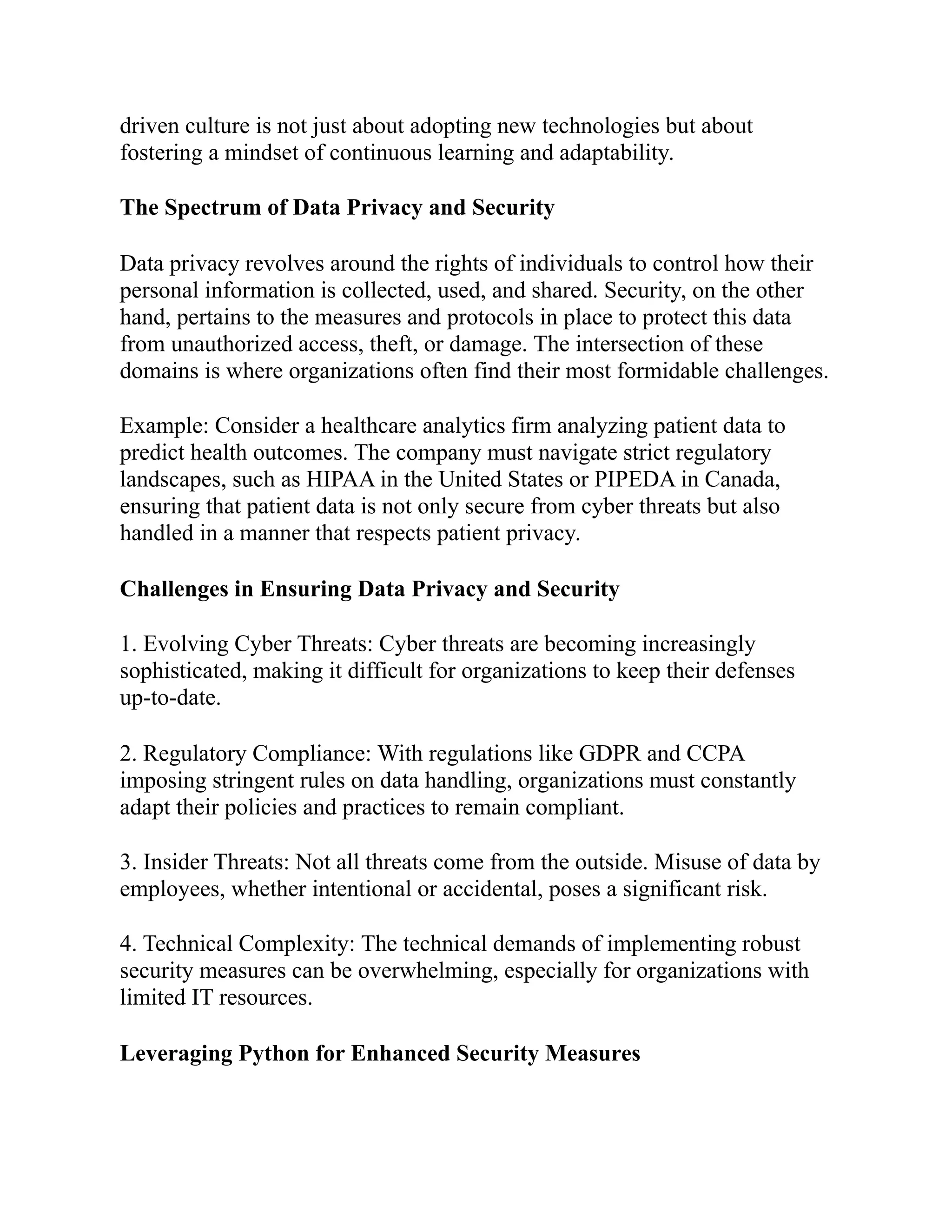 driven culture is not just about adopting new technologies but about
fostering a mindset of continuous learning and adaptability.
The Spectrum of Data Privacy and Security
Data privacy revolves around the rights of individuals to control how their
personal information is collected, used, and shared. Security, on the other
hand, pertains to the measures and protocols in place to protect this data
from unauthorized access, theft, or damage. The intersection of these
domains is where organizations often find their most formidable challenges.
Example: Consider a healthcare analytics firm analyzing patient data to
predict health outcomes. The company must navigate strict regulatory
landscapes, such as HIPAA in the United States or PIPEDA in Canada,
ensuring that patient data is not only secure from cyber threats but also
handled in a manner that respects patient privacy.
Challenges in Ensuring Data Privacy and Security
1. Evolving Cyber Threats: Cyber threats are becoming increasingly
sophisticated, making it difficult for organizations to keep their defenses
up-to-date.
2. Regulatory Compliance: With regulations like GDPR and CCPA
imposing stringent rules on data handling, organizations must constantly
adapt their policies and practices to remain compliant.
3. Insider Threats: Not all threats come from the outside. Misuse of data by
employees, whether intentional or accidental, poses a significant risk.
4. Technical Complexity: The technical demands of implementing robust
security measures can be overwhelming, especially for organizations with
limited IT resources.
Leveraging Python for Enhanced Security Measures
 